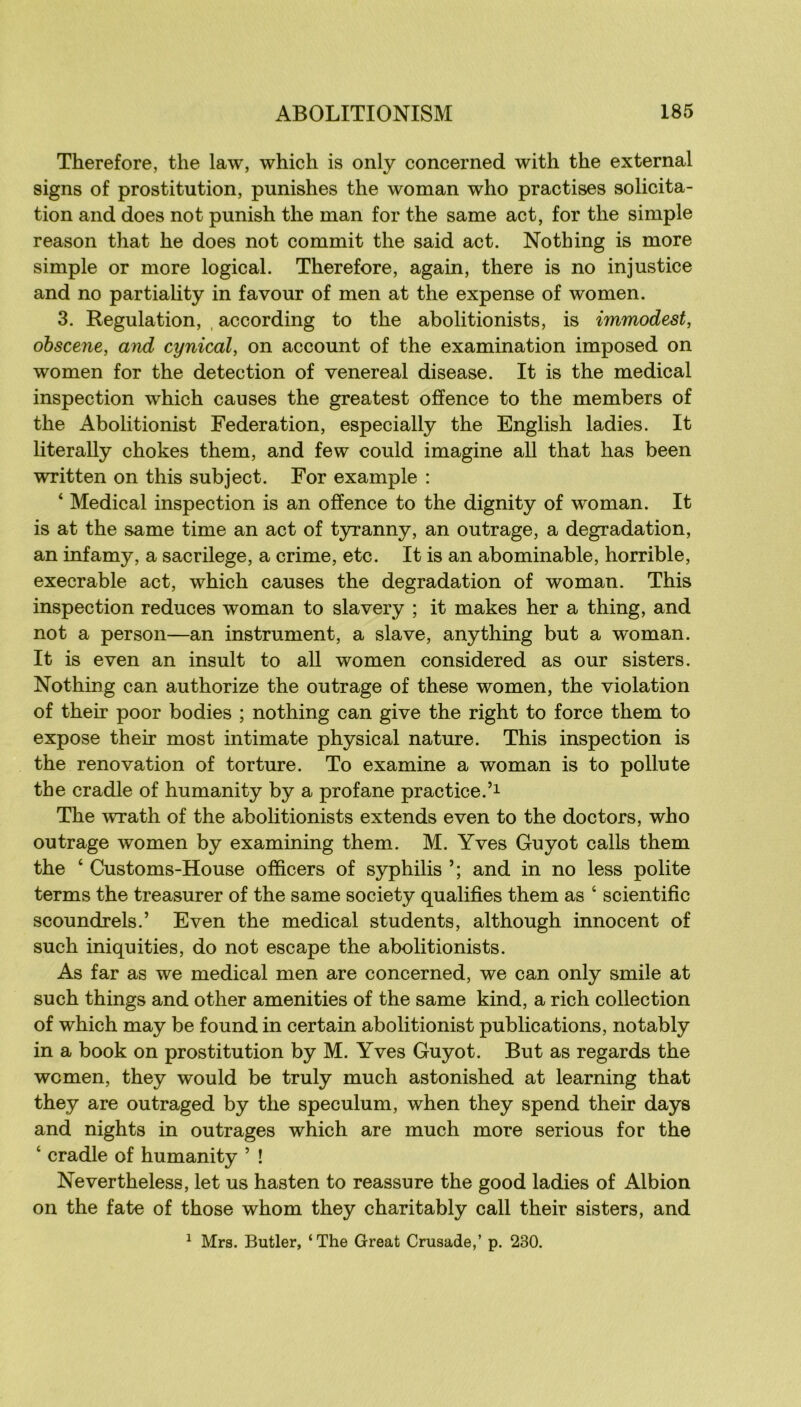 Therefore, the law, which is only concerned with the external signs of prostitution, punishes the woman who practises solicita- tion and does not punish the man for the same act, for the simple reason that he does not commit the said act. Nothing is more simple or more logical. Therefore, again, there is no injustice and no partiality in favour of men at the expense of women. 3. Régulation, , according to the abolitionists, is immodest, ohscene, and cynical, on account of the examination imposed on women for the détection of venereal disease. It is the medical inspection which causes the greatest offence to the members of the Abolitionist Fédération, especially the English ladies. It literally chokes them, and few could imagine ail that lias been written on this subject. For example : ‘ Medical inspection is an ofîence to the dignity of woman. It is at the same time an act of tyranny, an outrage, a dégradation, an infamy, a sacrilege, a crime, etc. It is an abominable, horrible, execrable act, which causes the dégradation of woman. This inspection reduces woman to slavery ; it makes her a thing, and not a person—an instrument, a slave, anything but a woman. It is even an insult to ail women considered as our sisters. Nothing can authorize the outrage of these women, the violation of their poor bodies ; nothing can give the right to force them to expose their most intimate physical nature. This inspection is the renovation of torture. To examine a woman is to pollute the cradle of humanity by a profane practice. The wrath of the abolitionists extends even to the doctors, who outrage women by examining them. M. Yves Guyot calls them the ‘ Customs-House officers of syphilis and in no less polite terms the treasurer of the same society qualifies them as ‘ scientific scoundrels.’ Even the medical students, although innocent of such iniquities, do not escape the abolitionists. As far as we medical men are concerned, we can only smile at such things and other amenities of the same kind, a rich collection of which may be found in certain abolitionist publications, notably in a book on prostitution by M. Yves Guyot. But as regards the women, they would be truly much astonished at learning that they are outraged by the spéculum, when they spend their days and nights in outrages which are much more serious for the ‘ cradle of humanity ’ ! Nevertheless, let us hasten to reassure the good ladies of Albion on the fate of those whom they charitably call their sisters, and ^ Mrs. Butler, ‘ The Great Crusade,’ p. 230.