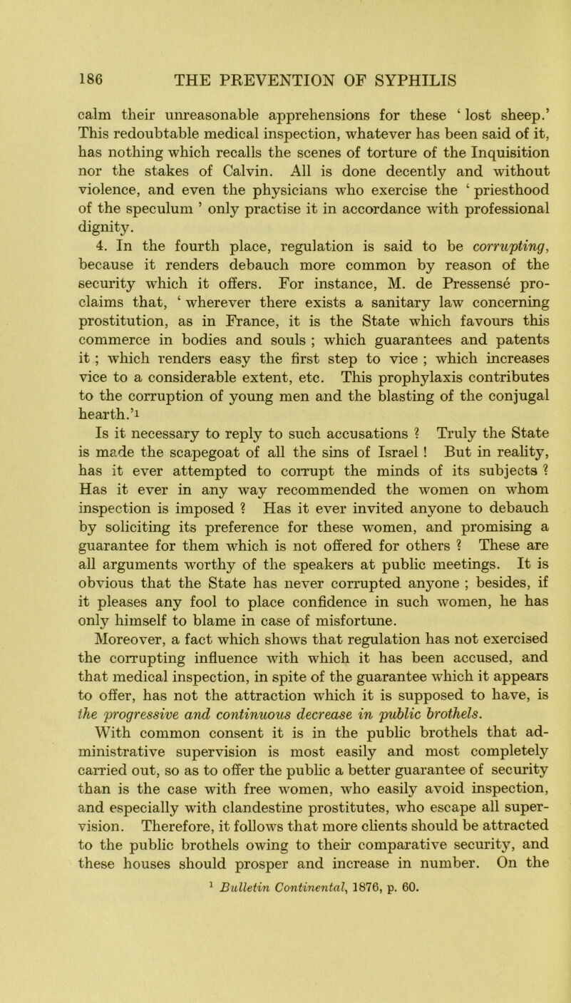 calm their unreasonable appréhensions for these ‘ lost sheep.’ This redoubtable medical inspection, whatever has been said of it, bas nothing which recalls the scenes of torture of the Inquisition nor the stakes of Calvin. Ail is done decently and without violence, and even the physicians who exercise the ‘ priesthood of the spéculum ’ only practise it in accordance with professional dignity. 4. In the fourth place, régulation is said to be corrupting, because it renders debauch more common by reason of the security which it offers. For instance, M. de Pressensé pro- claims that, ‘ wherever there exists a sanitary law concerning prostitution, as in France, it is the State which favours this commerce in bodies and soûls ; which guarantees and patents it ; which renders easy the first step to vice ; which increases vice to a considérable extent, etc. This prophyIaxis contributes to the corruption of young men and the blasting of the conjugal hearth.’i Is it necessary to reply to such accusations ? Truly the State is made the scapegoat of ail the sins of Israël ! But in reality, has it ever attempted to corrupt the minds of its subjects ? Has it ever in any way recommended the women on whom inspection is imposed ? Has it ever invited anyone to debauch by soliciting its preference for these women, and promising a guarantee for them which is not offered for others ? These are ail arguments worthy of the speakers at public meetings. It is obvions that the State has ne ver corrupted anyone ; besides, if it pleases any fool to place confidence in such women, he has only himself to blâme in case of misfortune. Moreover, a fact which shows that régulation has not exercised the corrupting infiuence with which it has been accused, and that medical inspection, in spite of the guarantee which it appears to ofïer, has not the attraction which it is supposed to hâve, is the progressive and continuons decrease in public hrothels. With common consent it is in the public brothels that ad- ministrative supervision is most easily and most completely carried out, so as to ofïer the public a better guarantee of security than is the case with free women, who easily avoid inspection, and especially with clandestine prostitutes, who escape ail super- vision. Therefore, it follows that more clients should be attracted to the public brothels owing to their comparative securit}^, and these houses should prosper and increase in number. On the ^ Bulletin Continental^ 1876, p. 60.