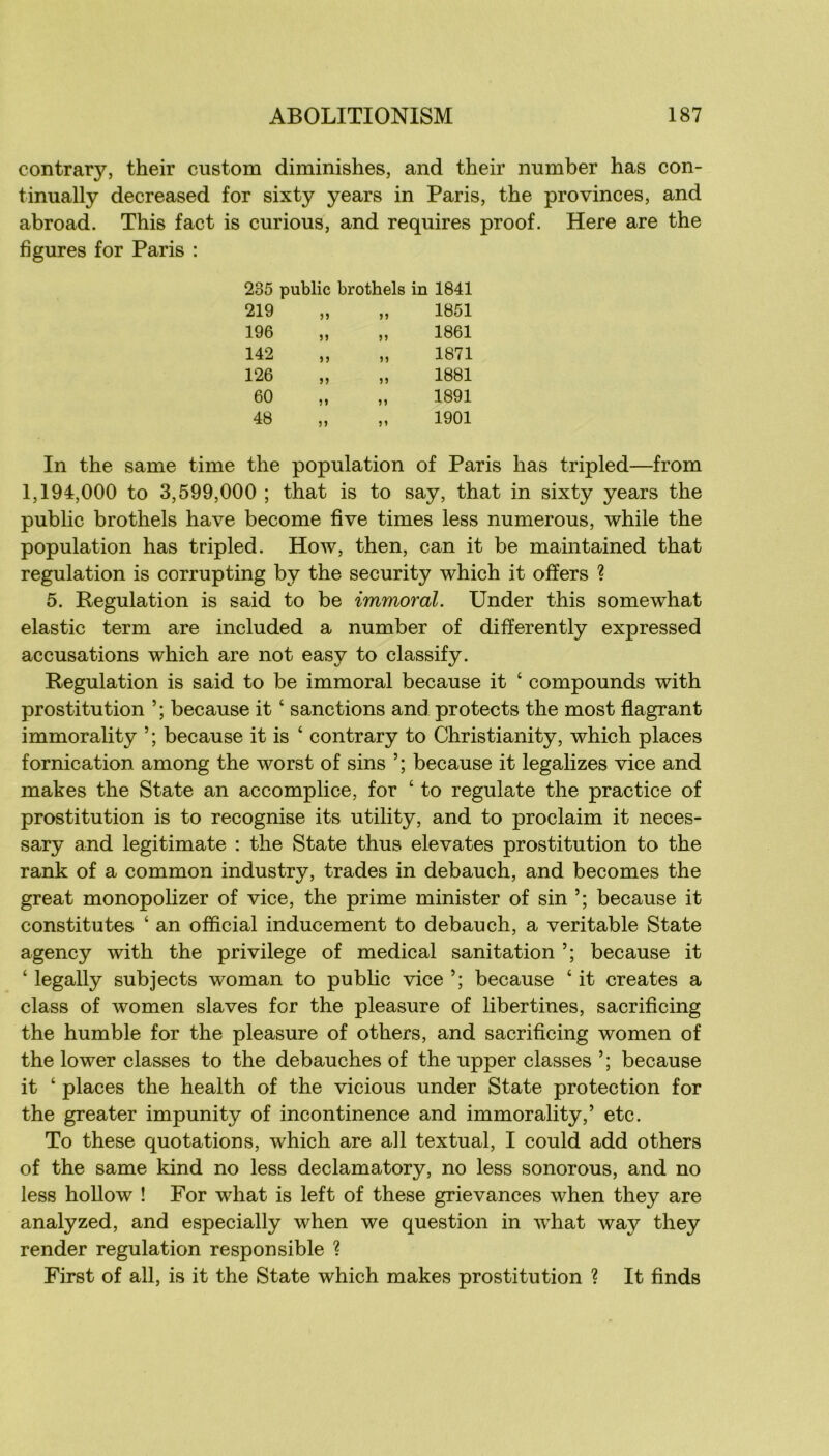 contrary, their custom diminishes, and their number bas con- tinually decreased for sixty years in Paris, the provinces, and abroad. This fact is curions, and requires proof. Here are the figures for Paris : 235 public brothels in 1841 219 „ 1851 196 „ 1861 142 n 1871 126 „ 1881 60 „ 1891 48 „ 1901 In the same time the population of Paris lias tripled—from 1,194,000 to 3,599,000 ; that is to say, that in sixty years the public brothels hâve become five times less numerous, while the population has tripled. How, then, can it be maintained that régulation is corrupting by the security which it ofïers ? 5. Régulation is said to be immoral. Under this somewhat elastic term are included a number of differently expressed accusations which are not easy to classify. Régulation is said to be immoral because it ‘ compounds with prostitution because it ‘ sanctions and protects the most flagrant immorality ’ ; because it is ‘ contrary to Christianity, which places fornication among the worst of sins because it legalizes vice and makes the State an accomplice, for ‘ to regulate the practice of prostitution is to recognise its utility, and to proclaim it neces- sary and legitimate : the State thus elevates prostitution to the rank of a common industry, trades in debauch, and becomes the great monopohzer of vice, the prime minister of sin because it constitutes ‘ an official inducement to debauch, a véritable State agency with the privilège of medical sanitation because it ‘ legally subjects woman to public vice because ‘ it créâtes a class of women slaves for the pleasure of libertines, sacrificing the humble for the pleasure of others, and sacrificing women of the lower classes to the débauchés of the upper classes because it ‘ places the health of the vicious under State protection for the greater impunity of incontinence and immorality,’ etc. To these quotations, which are ail textual, I could add others of the same kind no less declamatory, no less sonorous, and no less hollow ! For what is left of these grievances when they are analyzed, and especially when we question in what way they render régulation responsible ? First of ail, is it the State which makes prostitution ? It finds