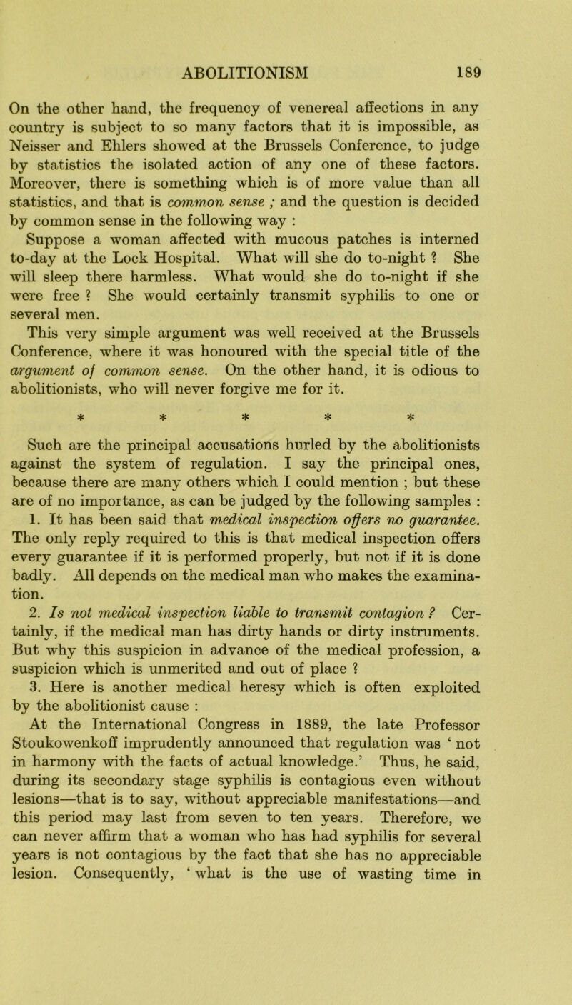 On the other hand, the frequency of venereal affections in any country is subject to so many factors that it is impossible, as Neisser and Ehlers showed at the Briissels Conférence, to judge by statistics the isolated action of any one of these factors. Moreover, there is something which is of more value than ail statistics, and that is common sense ; and the question is decided by common sense in the following way : Suppose a woman affected with mucous patches is interned to-day at the Lock Hospital. What will she do to-night ? She will sleep there harmless. What would she do to-night if she were free ? She would certainly transmit syphihs to one or several men. This very simple argument was well received at the Brussels Conférence, where it was honoured with the spécial title of the argument of common sense. On the other hand, it is odious to abolitionists, who will never forgive me for it. ***** Such are the principal accusations hurled by the abolitionists against the System of régulation. I say the principal ones, because there are many others which I could mention ; but these are of no importance, as can be judged by the following samples : 1. It has been said that medical inspection offers no guarantee. The only reply required to this is that medical inspection offers every guarantee if it is performed properly, but not if it is done badly. Ail dépends on the medical man who makes the examina- tion. 2. Is not medical inspection liahle to transmit contagion ? Cer- tainly, if the medical man has dirty hands or dirty instruments. But why this suspicion in advance of the medical profession, a suspicion which is unmerited and out of place % 3. Here is another medical heresy which is often exploited by the abolitionist cause : At the International Congress in 1889, the late Professer Stoukowenkoff imprudently announced that régulation was ‘ not in harmony with the facts of actual knowledge.’ Thus, he said, during its secondary stage syphilis is contagions even without lésions—that is to say, without appréciable manifestations—and this period may last from seven to ten years. Therefore, we can never affirm that a woman who has had S3rphilis for several years is not contagions by the fact that she has no appréciable lésion. Consequently, ‘ what is the use of wasting time in