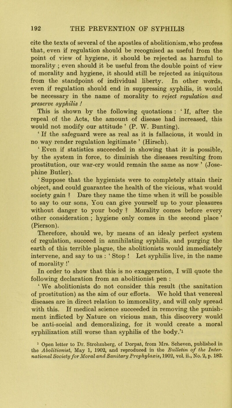 cite the texts of se ver al of the apostles of aboli tionism,who profess that, even if régulation should be recognised as useful from the point of view of hygiene, it should be rejected as harmful to morality ; even should it be useful from the double point of view of morality and hygiene, it should still be rejected as iniquitous from the standpoint of individual liberty. In other words, even if régulation should end in suppressing S3rphilis, it would be necessary in the name of morality to reject régulation and preserve syphilis ! This is shown by the following quotations ; ‘ If, after the repeal of the Acts, the amount of disease had increased, this would not modify our attitude ’ (P. W. Bunting). ‘ If the safeguard were as real as it is fallacious, it would in no way render régulation legitimate ’ (Hirsch). ‘ Even if statistics succeeded in showing that it‘ is possible, by the System in force, to diminish the diseases resulting from prostitution, our war-cry would remain the same as now ’ (José- phine Butler). ‘ Suppose that the hygienists were to completely attain their object, and could guarantee the health of the vicions, what would society gain ? Dare they name the time when it will be possible to say to our sons, You can give yourself up to your pleasures without danger to your body ? Morality cornes before every other considération ; hygiene only cornes in the second place ’ (Pierson). Therefore, should we, by means of an idealy perfect System of régulation, succeed in annihilating syphilis, and purging the earth of this terrible plague, the abohtionists would immediately intervene, and say to us : ‘ Stop ! Let syphilis live, in the name of morality !’ In order to show that this is no exaggeration, I will quote the following déclaration from an abolitionist pen : ‘ We abolitionists do not consider this resuit (the sanitation of prostitution) as the aim of our efforts. We hold that venereal diseases are in direct relation to immorality, and wiU only spread with this. If medical science succeeded in removing the punish- ment inflicted by Nature on vicions man, this discovery would be anti-social and demoralizing, for it would create a moral syphilization still worse than syphihs of the body.’i ^ Open letter to Dr. Strohmberg, of Dorpat, from Mrs. Scheven, published iii the Abolitionist, May 1, 1902, and reproduced in the Bulletin of the Inter- national Society for Moral and Sanitary Prophylaxie, 1902, vol. ii., No. 2, p. 182.