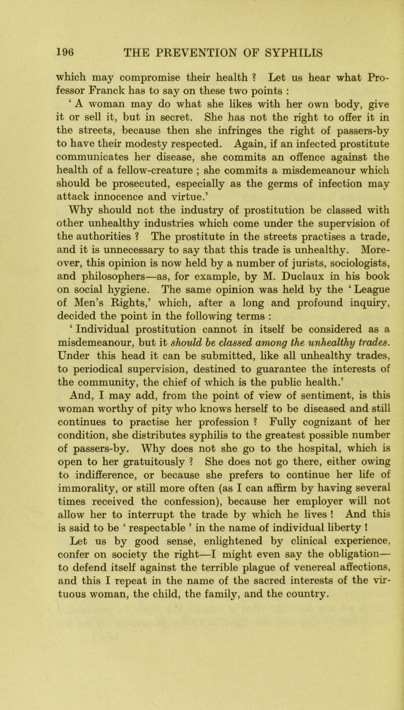 which may compromise their health ? Let us hear what Pro- fessor Franck has to say on these two points : ‘ A woman may do what she likes with her own body, give it or sell it, but in secret. She has not the right to offer it in the streets, because then she infringes the right of passers-by to hâve their modesty respected. Again, if an infected prostitute communicates her disease, she commits an offence against the health of a fellow-creature ; she commits a misdemeanour which should be prosecuted, especially as the germs of infection may attack innocence and virtue.’ Why should not the industry of prostitution be classed with other unhealthy industries which corne under the supervision of the authorities ? The prostitute in the streets practises a trade, and it is unnecessary to say that this trade is unhealthy. More- over, this opinion is now held by a number of jurists, sociologists, and philosophers—as, for example, by M. Duclaux in his book on social hygiene. The same opinion was held by the ‘ League of Men’s Rights,’ which, after a long and profound inquiry, decided the point in the following terms : ‘ Individual prostitution cannot in itself be considered as a misdemeanour, but it should he classed among the unhealthy trades. Under this head it can be submitted, like ail unhealthy trades, to periodical supervision, destined to guarantee the interests of the community, the chief of which is the public health.’ And, I may add, from the point of view of sentiment, is this woman worthy of pity who knows her self to be diseased and still continues to practise her profession ? Fully cognizant of her condition, she distributes syphilis to the greatest possible number of passers-by. Why does not she go to the hospital, which is open to her gratuitously ? She does not go there, either owing to indifférence, or because she prefers to continue her hfe of immorality, or still more often (as I can affirm by having several times received the confession), because her employer will not allow her to interrupt the trade by which he lives ! And this is said to be ‘ respectable ’ in the name of individual liberty ! Let us by good sense, enlightened by clinical expérience, confer on society the right—I might even say the obligation— to defend itself against the terrible plague of venereal affections, and this I repeat in the name of the sacred interests of the vir- tuous woman, the child, the family, and the country.