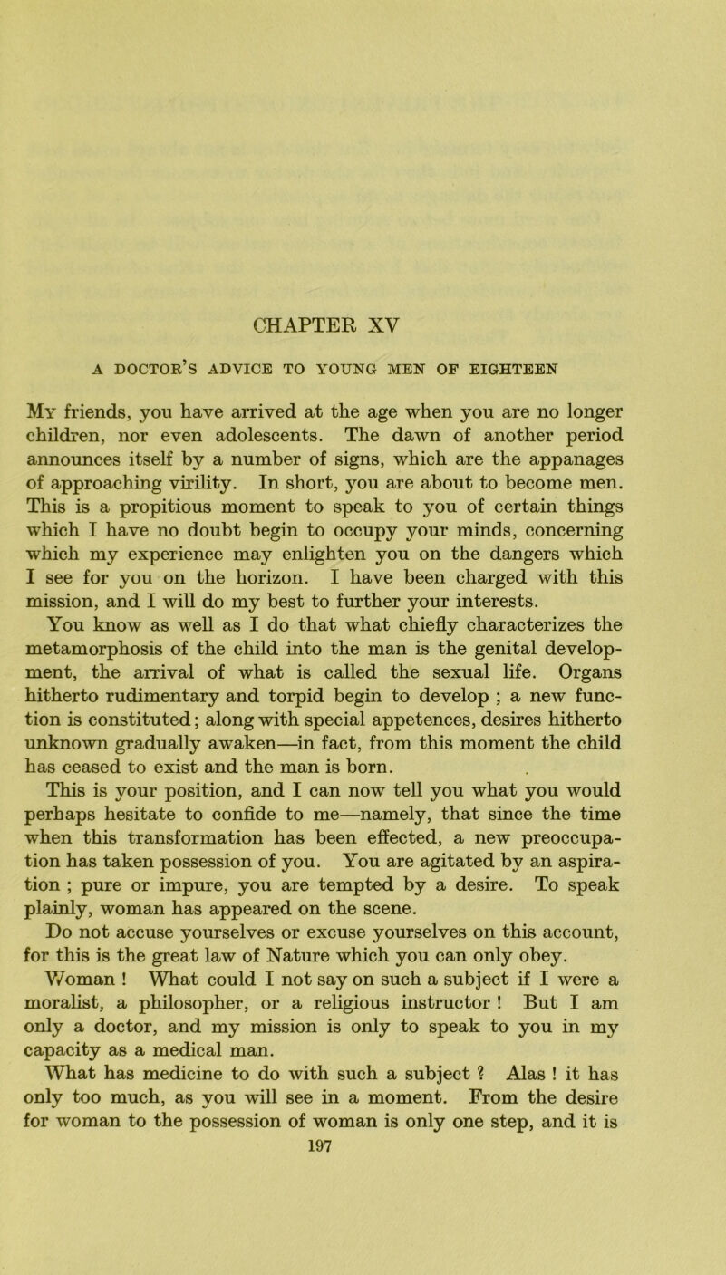 CHAPTER XV A doctor’s advice to young men of eighteen My friends, y ou hâve arrived at the âge when y ou are no longer children, nor even adolescents. The dawn of another period announces itself by a number of signs, which are the appanages of approaching virility. In short, you are about to become men. This is a propitious moment to speak to you of certain things which I bave no doubt begin to occupy your minds, concerning which my expérience may enlighten you on the dangers which I see for you on the horizon. I bave been charged with this mission, and I will do my best to further your interests. You know as well as I do that what chiefly characterizes the metamorphosis of the child into the man is the génital develop- ment, the arrivai of what is called the sexual life. Organs hitherto rudimentary and torpid begin to develop ; a new func- tion is constituted; along with spécial appétences, desires hitherto unknown gradually aw^aken—in fact, from this moment the child has ceased to exist and the man is born. This is your position, and I can now tell you what you would perhaps hesitate to confide to me—namely, that since the time when this transformation has been efîected, a new préoccupa- tion has taken possession of you. You are agitated by an aspira- tion ; pure or impure, you are tempted by a desire. To speak plainly, woman has appeared on the scene. Do not accuse yourselves or excuse yourselves on this account, for this is the great law of Nature which you can only obey. V/oman ! What could I not say on such a subject if I were a moralist, a philosopher, or a religions ins truc tor ! But I am only a doctor, and my mission is only to speak to you in my capacity as a medical man. What has medicine to do with such a subject ? Alas ! it bas only too much, as you will see in a moment. From the desire for woman to the possession of woman is only one step, and it is