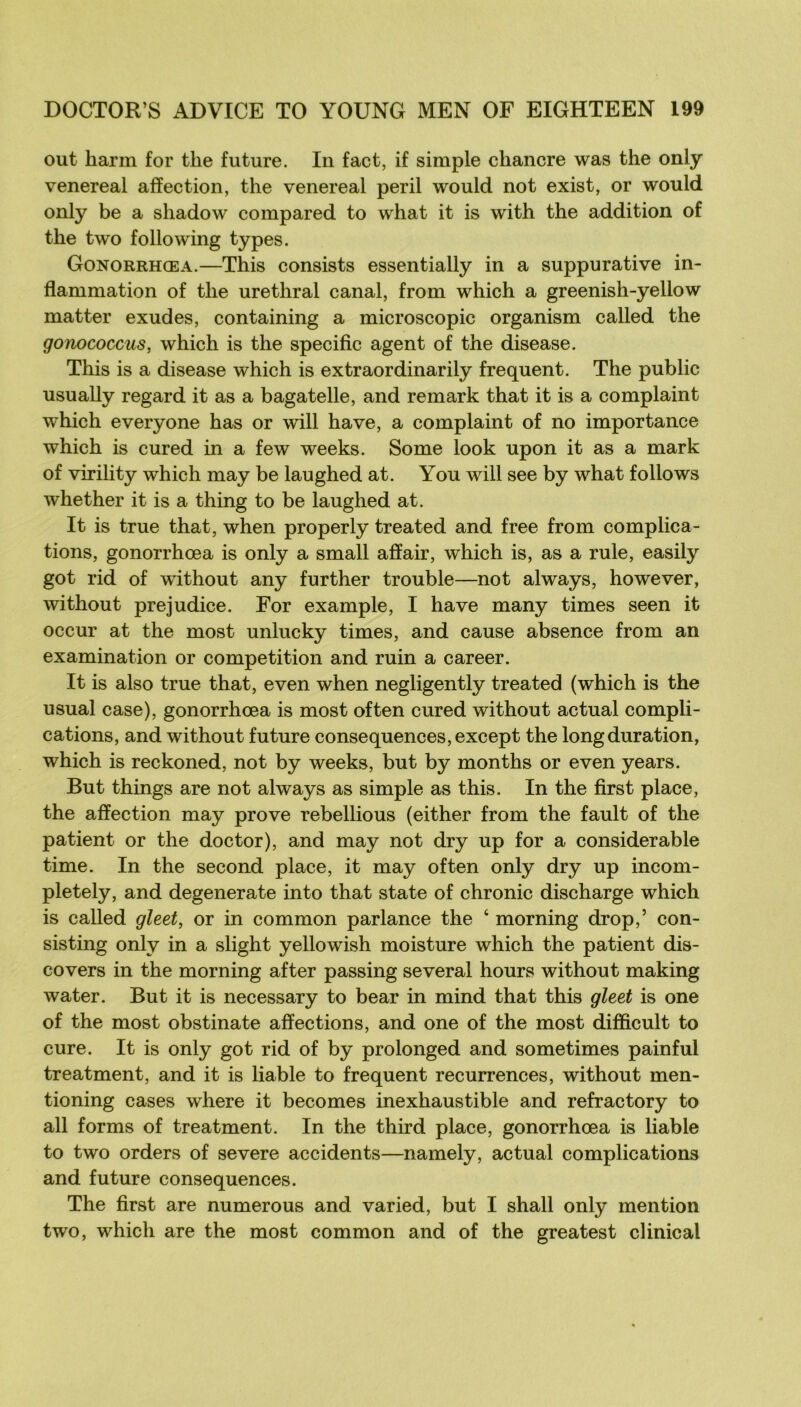 out harm for the future. In fact, if simple chancre was the only venereal affection, the venereal péril would not exist, or would only be a shadow compared to what it is with the addition of the two foliowing types. Gonorrhœa.—This consists essentially in a suppurative in- flammation of the uréthral canal, from which a greenish-yellow matter exudes, containing a microscopie organism called the gonococcus, which is the spécifie agent of the disease. This is a disease which is extraordinarily frequent. The public usually regard it as a bagatelle, and remark that it is a complaint which everyone bas or will bave, a complaint of no importance which is cured in a few weeks. Some look upon it as a mark of virility which may be laughed at. You will see by what follows whether it is a thing to be laughed at. It is true that, when properly treated and free from complica- tions, gonorrhœa is only a small affair, which is, as a rule, easily got rid of wdthout any further trouble—not always, however, without préjudice. For example, I hâve many times seen it occur at the most unlucky times, and cause absence from an examination or compétition and ruin a career. It is also true that, even when negligently treated (which is the usual case), gonorrhœa is most often cured without actual compli- cations, and without future conséquences, except the long duration, which is reckoned, not by weeks, but by months or even years. But things are not always as simple as this. In the first place, the affection may prove rebellions (either from the fault of the patient or the doctor), and may not dry up for a considérable time. In the second place, it may often only dry up incom- pletely, and degenerate into that state of chronic discharge which is called gleet, or in common parlance the ‘ morning drop,’ con- sisting only in a slight yellowish moisture which the patient dis- covers in the morning after passing several hours without making water. But it is necessary to bear in mind that this gleet is one of the most obstinate affections, and one of the most difficult to cure. It is only got rid of by prolonged and some times painful treatment, and it is liable to frequent récurrences, without men- tioning cases where it becomes inexhaustible and refractory to ail for ms of treatment. In the third place, gonorrhœa is liable to two orders of severe accidents—namely, actual complications and future conséquences. The first are numerous and varied, but I shall only mention two, which are the most common and of the greatest clinical