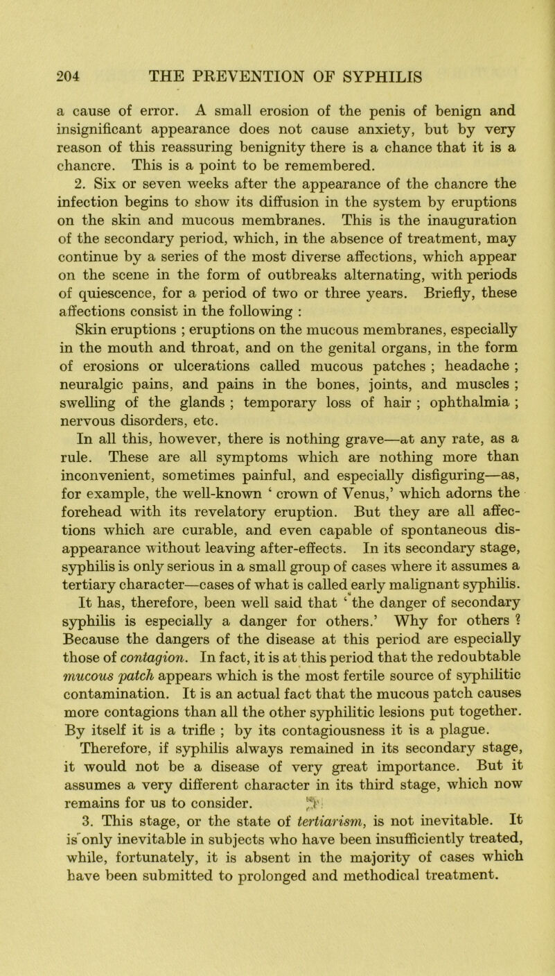 a cause of error. A small érosion of the pénis of benign and insignificant appearance does not cause anxiety, but by very reason of this reassuring benignity there is a chance that it is a chancre. This is a point to be remembered. 2. Six or seven weeks after the appearance of the chancre the infection begins to show its diffusion in the System by éruptions on the skin and mucous membranes. This is the inauguration of the secondary period, which, in the absence of treatment, may continue by a sériés of the most diverse affections, which appear on the scene in the form of outbreaks alternating, with periods of quiescence, for a period of two or three years. Briefly, these affections consist in the following : Skin éruptions ; éruptions on the mucous membranes, especially in the mouth and throat, and on the génital organs, in the form of érosions or ulcérations called mucous patches ; headache ; neuralgic pains, and pains in the bones, joints, and muscles ; swelling of the glands ; temporary loss of hair ; ophthalmia ; nervous disorders, etc. In ail this, however, there is nothing grave—at any rate, as a rule. These are ail symptoms which are nothing more than inconvénient, sometimes painful, and especially disfiguring—as, for example, the well-known ‘ crown of Venus,’ which adorns the forehead with its revelatory éruption. But they are ail affec- tions which are curable, and even capable of spontaneous dis- appearance without leaving after-effects. In its secondary stage, syphilis is only serions in a small group of cases where it assumes a tertiary character—cases of what is called early malignant syphilis. It has, therefore, been well said that ‘ the danger of secondary syphilis is especially a danger for others.’ Why for others ? Because the dangers of the disease at this period are especially those of contagion. In fact, it is at this period that the redoubtable mucous patch appears which is the most fertile source of S3rphihtic contamination. It is an actual fact that the mucous patch causes more contagions than ail the other syphilitic lésions put together. By itself it is a trifle ; by its contagiousness it is a plague. Therefore, if syphilis always remained in its secondary stage, it would not be a disease of very great importance. But it assumes a very different character in its third stage, which now remains for us to consider. 3. This stage, or the state of tertiarism, is not inévitable. It is'^only inévitable in subjects who hâve been insufficiently treated, while, fortunately, it is absent in the majority of cases which bave been submitted to prolonged and methodical treatment.