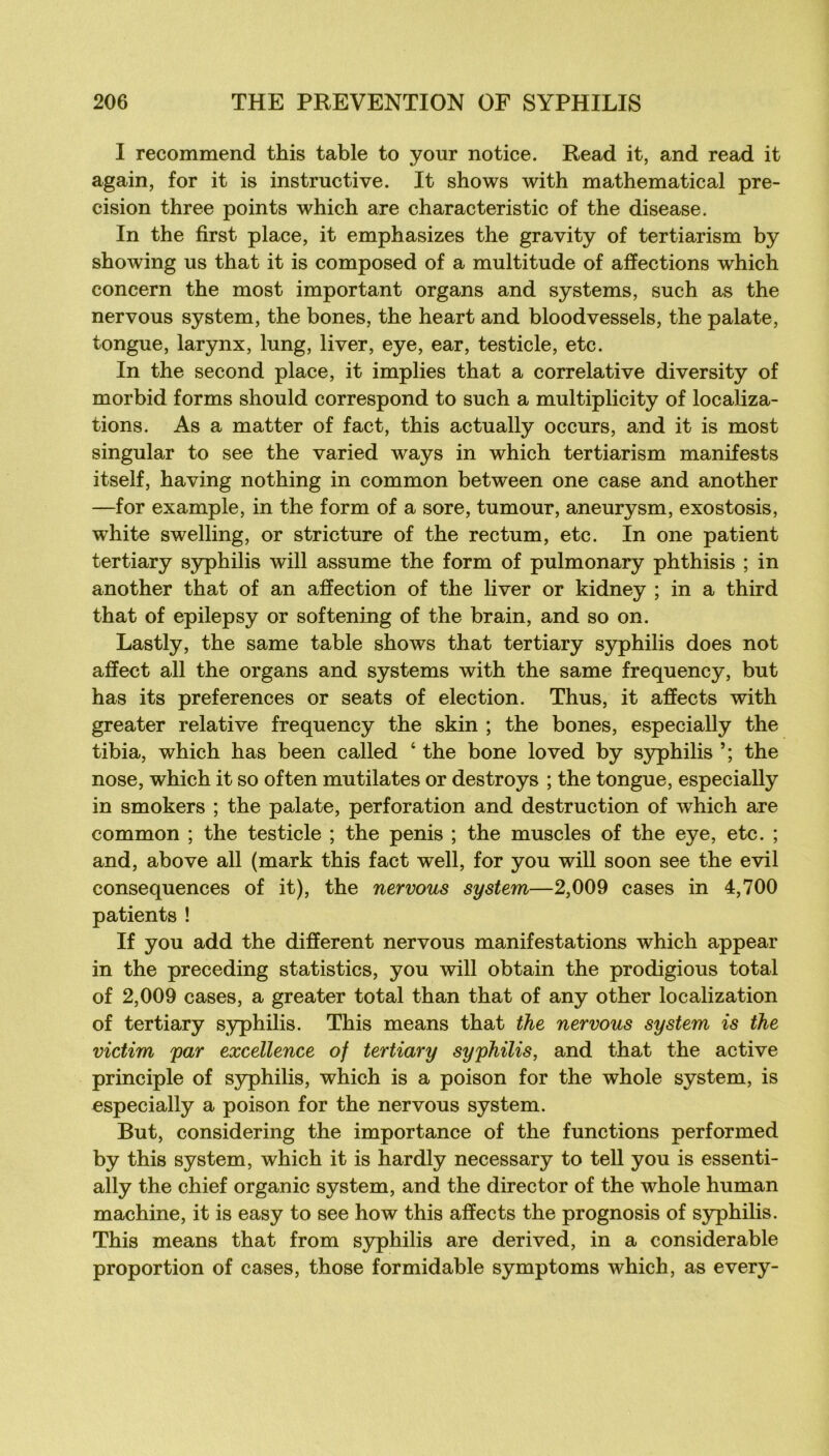 I recommend this table to your notice. Read it, and read it again, for it is instructive. It shows with mathematical pré- cision three points which are characteristic of the disease. In the first place, it emphasizes the gravity of tertiarism by showing us that it is composed of a multitude of affections which concern the most important organs and Systems, such as the nervous System, the bones, the heart and bloodvessels, the palate, tongue, larynx, lung, liver, eye, ear, testicle, etc. In the second place, it implies that a corrélative diversity of morbid forms should correspond to such a multiplicity of localiza- tions. As a matter of fact, this actually occurs, and it is most singular to see the varied ways in which tertiarism manifests itself, having nothing in common between one case and another —for example, in the form of a sore, tumour, aneurysm, exostosis, white swelling, or strieture of the rectum, etc. In one patient tertiary syphilis will assume the form of pulmonary phthisis ; in another that of an affection of the liver or kidney ; in a third that of epilepsy or softening of the brain, and so on. Lastly, the same table shows that tertiary syphilis does not affect ail the organs and Systems with the same frequency, but has its preferences or seats of élection. Thus, it affects with greater relative frequency the skin ; the bones, especially the tibia, which has been called ‘ the bone loved by syphilis the nose, which it so often mutilâtes or destroys ; the tongue, especiaUy in smokers ; the palate, perforation and destruction of which are common ; the testicle ; the pénis ; the muscles of the eye, etc. ; and, above ail (mark this fact well, for you will soon see the evil conséquences of it), the nervous System—2,009 cases in 4,700 patients ! If you add the different nervous manifestations which appear in the preceding statistics, you will obtain the prodigious total of 2,009 cases, a greater total than that of any other localization of tertiary syphilis. This means that the nervous System is the victim par excellence of tertiary syphilis, and that the active principle of syphilis, which is a poison for the whole System, is especially a poison for the nervous System. But, considering the importance of the functions performed by this System, which it is hardly necessary to tell you is essenti- ally the chief organic System, and the director of the whole human machine, it is easy to see how this affects the prognosis of syphilis. This means that from syphilis are derived, in a considérable proportion of cases, those formidable symptoms which, as every-