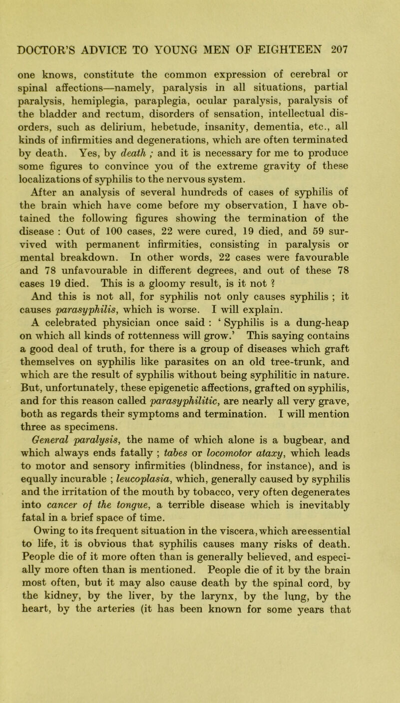 one knows, constitute the common expression of cérébral or spinal affections—namely, paralysis in ail situations, partial paralysis, hemiplegia, paraplegia, ocular paralysis, paralysis of the bladder and rectum, disorders of sensation, intellectual dis- orders, such as delirium, hebetude, insanity, dementia, etc., ail kinds of infirmities and degenerations, which are often terminated by death. Yes, by death ; and it is necessary for me to produce some figures to convince you of the extreme gravity of these localizations of S3rphilis to the nervous System. After an analysis of several hundreds of cases of syphilis of the brain which hâve corne before my observation, I hâve ob- tained the following figures showing the termination of the disease ; Out of 100 cases, 22 were cured, 19 died, and 59 sur- vived with permanent infirmities, consisting in paralysis or mental breakdown. In other words, 22 cases were favourable and 78 unfavourable in different degrees, and out of these 78 cases 19 died. This is a gloomy resuit, is it not ? And this is not ail, for syphilis not only causes syphilis ; it causes parasyphilis, which is worse. I will explain. A celebrated physician once said : ‘ Syphilis is a dung-heap on which ail kinds of rottenness will grow.’ This saying contains a good deal of truth, for there is a group of diseases which graft themselves on syphilis like parasites on an old tree-trunk, and which are the resuit of syphilis without being syphilitic in nature. But, unfortunately, these epigenetic affections, grafted on syphilis, and for this reason called parasyphilitic, are nearly ail very grave, both as regards their symptoms and termination. I will mention three as specimens. General paralysis^ the name of which alone is a bugbear, and which always ends fatally ; tabes or locomotor ataxy, which leads to motor and sensory infirmities (blindness, for instance), and is equally incurable ; leucoplasia, which, generally caused by syphilis and the irritation of the mouth by tobacco, very often degenerates into cancer of the tongue, a terrible disease which is inevitably fatal in a brief space of time. Owing to its frequent situation in the viscera, which areessential to life, it is obvions that syphilis causes many risks of death. People die of it more often than is generally believed, and especi- ally more often than is mentioned. People die of it by the brain most often, but it may also cause death by the spinal cord, by the kidney, by the liver, by the larynx, by the lung, by the heart, by the arteries (it has been known for some years that