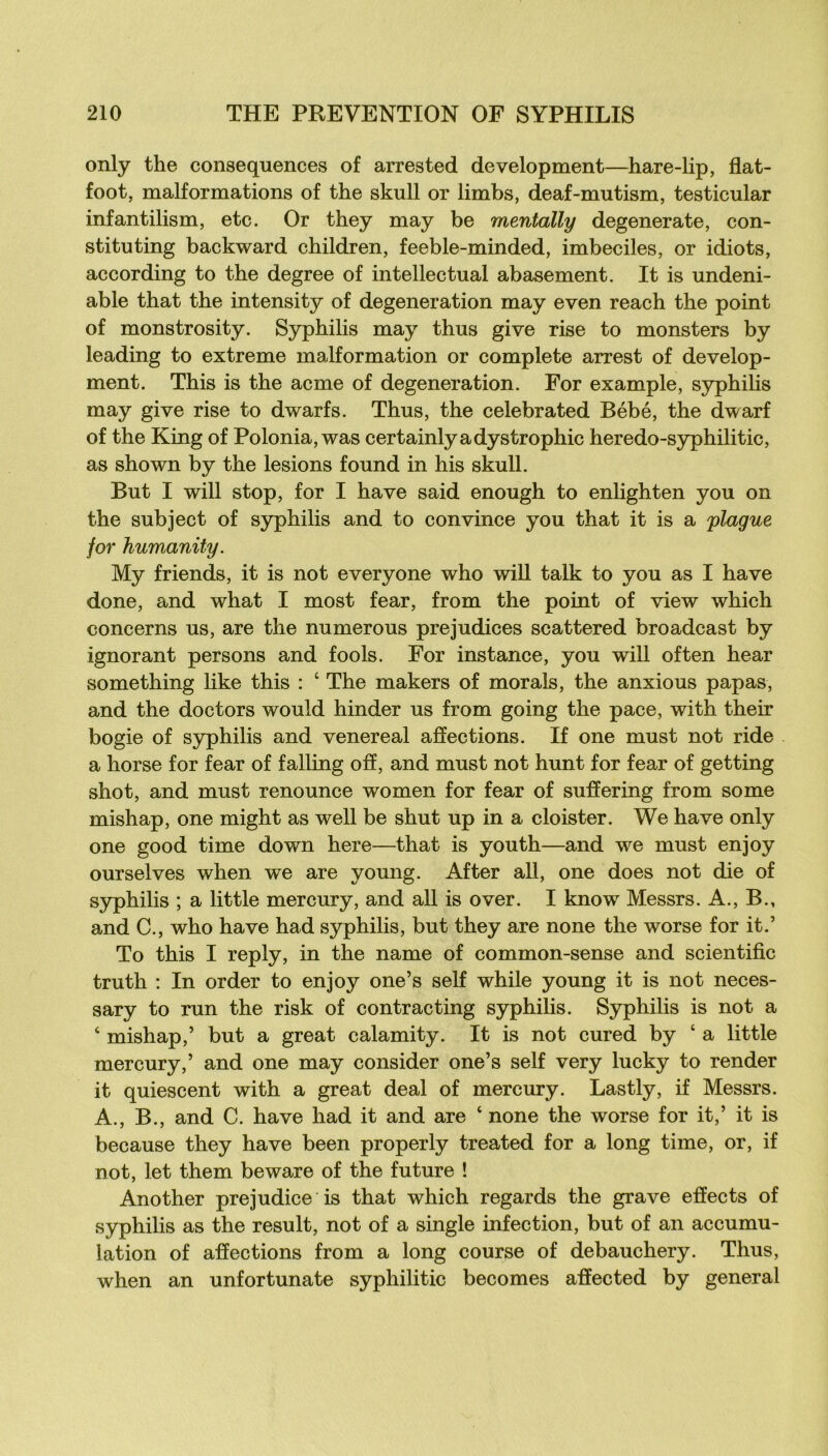 only the conséquences of arrested development—hare-lip, flat- foot, malformations of the skull or limbs, deaf-mutism, testicular infantilism, etc. Or they may be mentally degenerate, con- stituting backward children, feeble-minded, imbéciles, or idiots, according to the degree of intellectual abasement. It is undeni- able that the intensity of degeneration may even reach the point of monstrosity. Syphilis may thus give rise to monsters by leading to extreme malformation or complété arrest of develop- ment. This is the acme of degeneration. For example, syphilis may give rise to dwarfs. Thus, the celebrated Bébé, the dwarf of the King of Polonia, was certainly a dystrophie heredo-sjrphilitic, as shown by the lésions found in his skull. But I will stop, for I hâve said enough to enlighten y ou on the subject of syphilis and to convince you that it is a plague for humanity. My friends, it is not everyone who will talk to you as I hâve done, and what I most fear, from the point of view which concerns us, are the numerous préjudices scattered broadeast by ignorant persons and fools. For instance, you will often hear something like this : ‘ The makers of morals, the anxious papas, and the doctors would hinder us from going the pace, with their bogie of syphilis and venereal affections. If one must not ride a horse for fear of falling off, and must not hunt for fear of getting shot, and must renounce women for fear of suffering from some mishap, one might as well be shut up in a dois ter. We hâve only one good time down here—that is youth—and we must enjoy ourselves when we are young. After ail, one does not die of syphilis ; a little mercury, and ail is over. I know Messrs. A., B., and C., who hâve had syphilis, but they are none the worse for it.’ To this I reply, in the name of common-sense and scientific truth : In order to enjoy one’s self while young it is not neces- sary to run the risk of contracting syphilis. Syphihs is not a ‘ mishap,’ but a great calamity. It is not cured by ‘ a little mercury,’ and one may consider one’s self very lucky to render it quiescent with a great deal of mercury. Lastly, if Messrs. A., B., and C. hâve had it and are ‘ none the worse for it,’ it is because they hâve been properly treated for a long time, or, if not, let them beware of the future ! Another préjudice is that which regards the grave effects of syphilis as the resuit, not of a single infection, but of an accumu- lation of affections from a long course of debauchery. Thus, when an unfortunate syphilitic becomes affected by general
