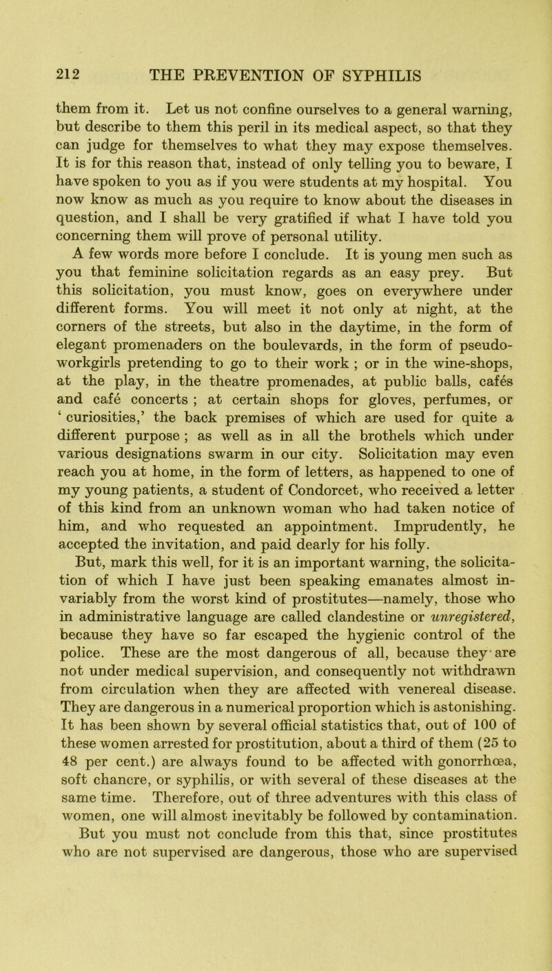 them from it. Let us not confine ourselves to a general warning, but describe to them this péril in its medical aspect, so that they can judge for themselves to what they may expose themselves. It is for this reason that, instead of only telling you to beware, I hâve spoken to you as if you were students at my hospital. You now know as much as you require to know about the diseases in question, and I shall be very gratified if what I hâve told you concerning them will prove of personal utility. A few words more before I conclude. It is young men such as you that féminine solicitation regards as an easy prey. But this solicitation, you rnust know, goes on ever3rwhere under different forms. You will meet it not only at night, at the corners of the streets, but also in the daytime, in the form of élégant promenaders on the boulevards, in the form of pseudo- workgirls pretending to go to their work ; or in the wine-shops, at the play, in the theatre promenades, at public balls, cafés and café concerts ; at certain shops for gloves, perfumes, or ‘ curiosities,’ the back premises of which are used for quite a different purpose ; as well as in ail the brothels which under varions désignations swarm in our city. Solicitation may even reach you at home, in the form of letters, as happened to one of my young patients, a student of Condorcet, who received a letter of this kind from an unknown woman who had taken notice of him, and who requested an appointment. Imprudently, he accepted the invitation, and paid dearly for his folly. But, mark this well, for it is an important warning, the solicita- tion of which I hâve just been speaking emanates almost in- variably from the worst kind of prostitutes—namely, those who in administrative language are called clandestine or unregistered, because they hâve so far escaped the hygienic control of the police. These are the most dangerous of ail, because they are not under medical supervision, and consequently not withdrawn from circulation when they are affected with venereal disease. They are dangerous in a numerical proportion which is astonishing. It has been shown by several official statistics that, out of 100 of these women arrested for prostitution, about a third of them (25 to 48 per cent.) are always found to be affected with gonorrhœa, soft chancre, or syphilis, or with several of these diseases at the same time. Therefore, out of three adventures with this class of women, one will almost inevitably be followed by contamination. But you must not conclude from this that, since prostitutes who are not supervised are dangerous, those who are supervised