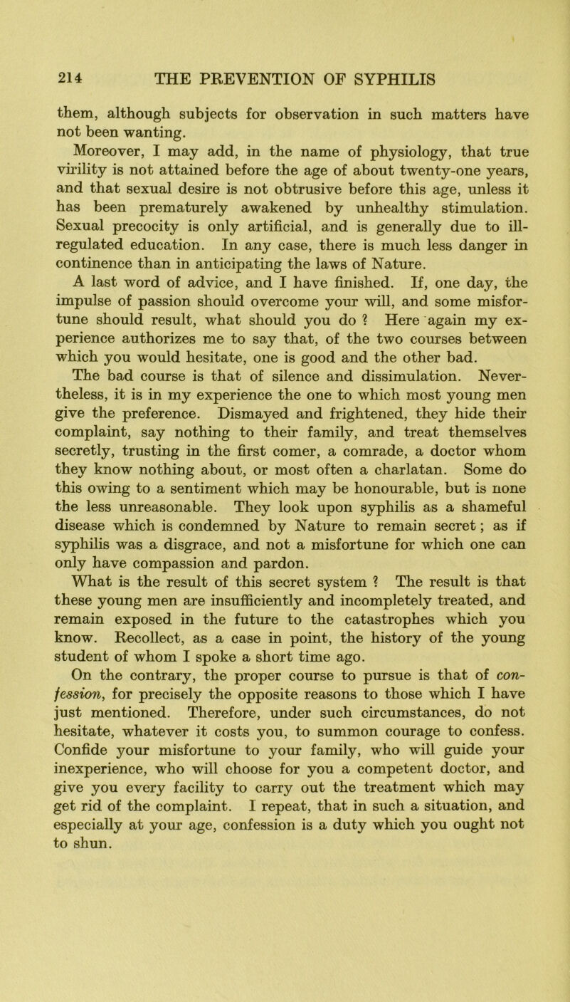 them, although subjects for observation in such matters bave not been wanting. Moreover, I may add, in the name of physiology, that true virility is not attained before the âge of about twenty-one years, and that sexual desire is not obtrusive before this âge, unless it has been prematurely awakened by unhealthy stimulation. Sexual precocity is only artificial, and is generally due to ill- regulated éducation. In any case, there is much less danger in continence than in anticipating the laws of Nature. A last Word of advice, and I hâve finished. If, one day, the impulse of passion should overcome your will, and some misfor- tune should resuit, what should you do ? Here again my ex- périence authorizes me to say that, of the two courses between which you would hesitate, one is good and the other bad. The bad course is that of silence and dissimulation. Never- theless, it is in my expérience the one to which most young men give the preference. Dismayed and frightened, they hide their complaint, say nothing to their family, and treat themselves secretly, trusting in the first corner, a comrade, a doctor whom they know nothing about, or most often a charlatan. Some do this owing to a sentiment which may be honourable, but is none the less unreasonable. They look upon syphilis as a shameful disease which is condemned by Nature to remain secret ; as if syphilis was a disgrâce, and not a misfortune for which one can only hâve compassion and pardon. What is the resuit of this secret System ? The resuit is that these young men are insufficiently and incompletely treated, and remain exposed in the future to the catastrophes which you know. Recollect, as a case in point, the history of the young student of whom I spoke a short time ago. On the contrary, the proper course to pur sue is that of con- fession, for precisely the opposite reasons to those which I hâve just mentioned. Therefore, under such circumstances, do not hesitate, whatever it costs you, to summon courage to confess. Confide your misfortune to your family, who will guide your inexpérience, who will choose for you a competent doctor, and give you every facility to carry out the treatment which may get rid of the complaint. I repeat, that in such a situation, and especially at your âge, confession is a duty which you ought not to shun.