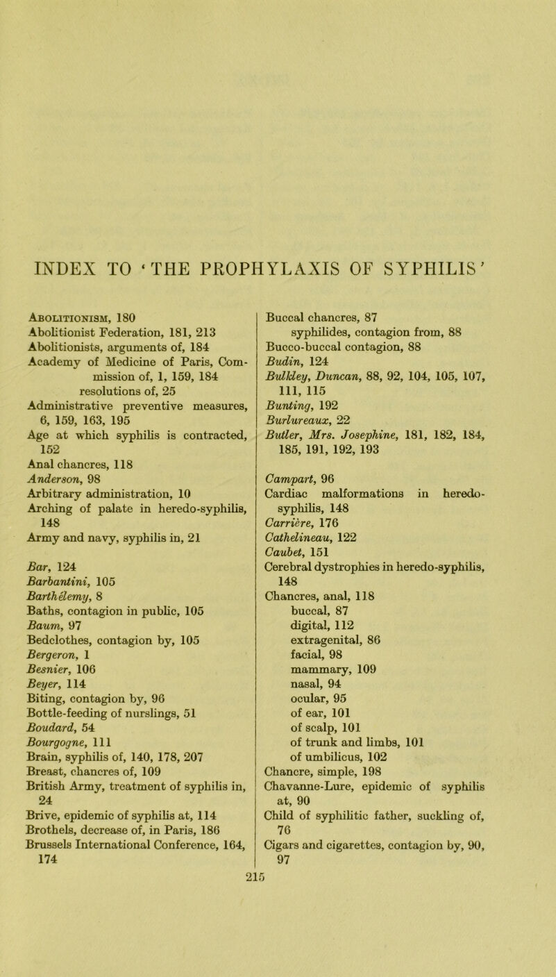 INDEX TO ‘THE PROPHYLAXIS OF SYPHILIS’ Abolitionism, 180 Abolitionist Fédération, 181, 213 Abolitionists, arguments of, 184 Academy of Medicine of Paris, Com- mission of, 1, 159, 184 resolutions of, 25 Administrative préventive measures, 6, 159, 163, 195 Age at which syphilis is contracted, 152 Anal chancres, 118 Anderson, 98 Arbitrary administration, 10 Arching of palate in heredo-syphilis, 148 Army and navy, syphilis in, 21 Bar, 124 Barhantini, 105 Barthélemy, 8 Baths, contagion in public, 105 Baum, 97 Bedclothes, contagion by, 105 Bergeron, 1 Besnier, 106 Beyer, 114 Biting, contagion by, 96 Bottle-feeding of nurslings, 51 Boudard, 54 Bourgogne, 111 Brain, syphilis of, 140, 178, 207 Breast, chancres of, 109 British Army, treatment of syphilis in, 24 Brive, épidémie of syphihs at, 114 Brothels, decrease of, in Paris, 186 Brussels International Conférence, 164, 174 Buccal chancres, 87 syphihdes, contagion from, 88 Bucco-buccal contagion, 88 Budin, 124 Bulldey, Duncan, 88, 92, 104, 105, 107, 111, 115 Bunting, 192 Burlureaux, 22 Butler, Mrs. Joséphine, 181, 182, 184, 185, 191, 192, 193 Campart, 96 Cardiac malformations in heredo- syphilis, 148 Carrière, 176 Cathdineau, 122 Caubet, 151 Cérébral dystrophies in heredo-syphilis, 148 Chancres, anal, 118 buccal, 87 digital, 112 extragenital, 86 facial, 98 mammary, 109 nasal, 94 ocular, 95 of ear, 101 of scalp, 101 of trunk and limbs, 101 of umbilicus, 102 Chancre, simple, 198 Chavanne-Lure, épidémie of syphilis at, 90 Child of syphihtic father, suckhng of, 76 Cigars and cigarettes, contagion by, 90, 97