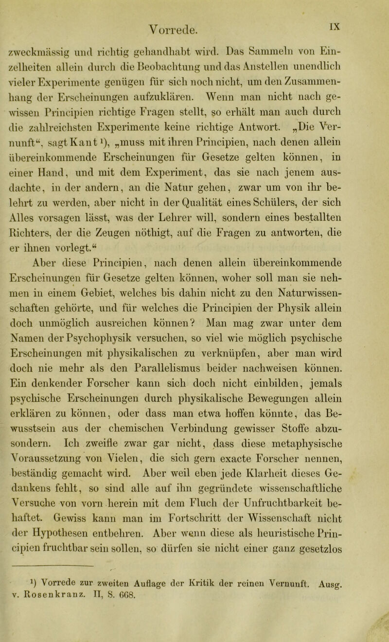 zweckmässig und richtig gehandhabt wird. Das Sammeln von Ein- zelheiten allein durch die Beobachtung und das Anstellen unendlich vieler Experimente genügen für sich noch nicht, um den Zusammen- hang der Erscheinungen aufzuklären. Wenn man nicht nach ge- wissen Principien richtige Fragen stellt, so erhält man auch durch die zahlreichsten Experimente keine richtige Antwort. „Die Ver- nunft“, sagt Kant1), „muss mit ihren Principien, nach denen allein übereinkommende Erscheinungen für Gesetze gelten können, in einer Hand, und mit dem Experiment, das sie nach jenem aus- dachte, in der andern, an die Natur gehen, zwar um von ihr be- lehrt zu werden, aber nicht in der Qualität eines Schülers, der sich Alles vorsagen lässt, was der Lehrer will, sondern eines bestallten Richters, der die Zeugen nöthigt, auf die Fragen zu antworten, die er ihnen vorlegt.“ Aber diese Principien, nach denen allein übereinkommende Erscheinungen für Gesetze gelten können, woher soll man sie neh- • < men in einem Gebiet, welches bis dahin nicht zu den Naturwissen- schaften gehörte, und für welches die Principien der Physik allein doch unmöglich ausreichen können? Man mag zwar unter dem Namen der Psychophysik versuchen, so viel wie möglich psychische Erscheinungen mit physikalischen zu verknüpfen, aber man wird doch nie mehr als den Parallelismus beider nachweisen können. Ein denkender Forscher kann sich doch nicht einbilden, jemals psychische Erscheinungen durch physikalische Bewegungen allein erklären zu können, oder dass man etwa hoffen könnte, das Be- wusstsein aus der chemischen Verbindung gewisser Stoffe abzu- sondern. Ich zweifle zwar gar nicht, dass diese metaphysische Voraussetzung von Vielen, die sich gern exacte Forscher nennen, beständig gemacht wird. Aber weil eben jede Klarheit dieses Ge- dankens fehlt, so sind alle auf ihn gegründete wissenschaftliche \Tersuche von vorn herein mit dem Fluch der Unfruchtbarkeit be- haftet. Gewiss kann man im Fortschritt der Wissenschaft nicht der Hypothesen entbehren. Aber wenn diese als heuristische Prin- cipien fruchtbar sein sollen, so dürfen sie nicht einer ganz gesetzlos J) Vorrede zur zweiten Auflage der Kritik der reinen Vernunft. Ausg. v. Rosenkranz. II, S. GG8.