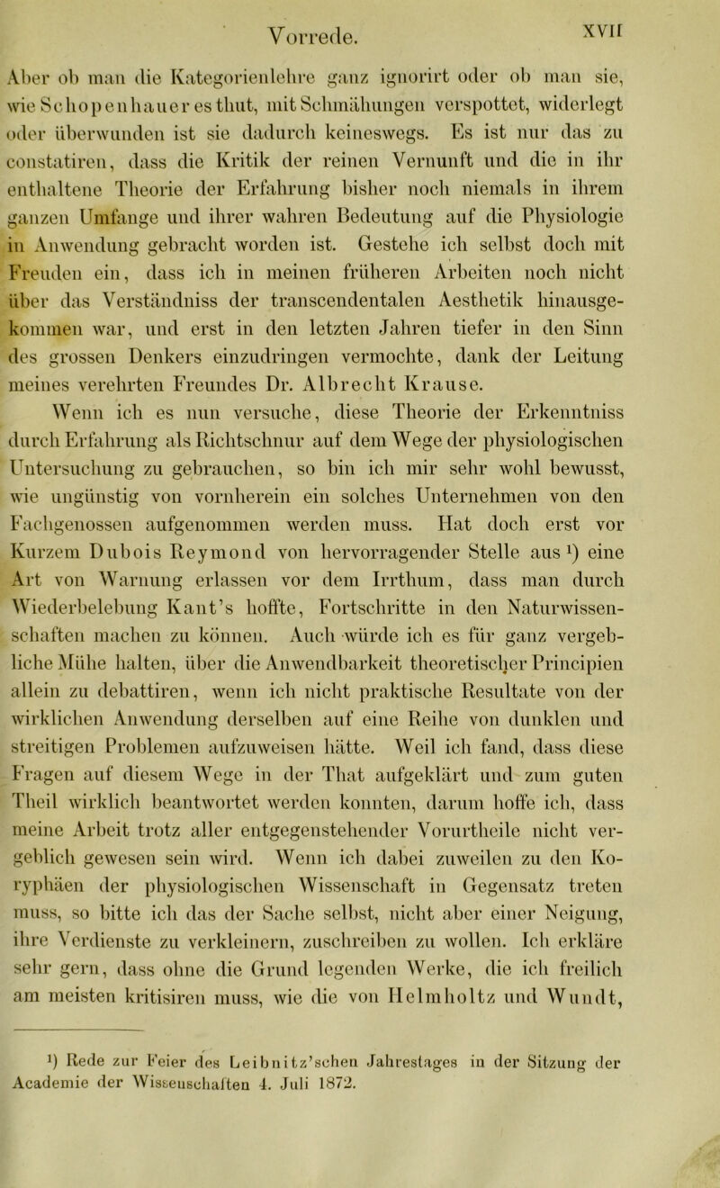 Aber ob man die Kategorienlehre ganz ignorirt oder ob man sie, wie Sc hop e n haue r es tliut, mit Schmähungen verspottet, widerlegt oder überwunden ist sie dadurch keineswegs. Es ist nur das zu constatiren, dass die Kritik der reinen Vernunft und die in ihr enthaltene Theorie der Erfahrung bisher noch niemals in ihrem ganzen Umfange und ihrer wahren Bedeutung auf die Physiologie in Anwendung gebracht worden ist. Gestehe ich selbst doch mit Freuden ein, dass ich in meinen früheren Arbeiten noch nicht über das Verständniss der transcendentalen Aesthetik hinausge- kommen war, und erst in den letzten Jahren tiefer in den Sinn des grossen Denkers einzudringen vermochte, dank der Leitung meines verehrten Freundes Dr. Albrecht Krause. Wenn ich es nun versuche, diese Theorie der Erkenntniss durch Erfahrung als Richtschnur auf dem Wege der physiologischen Untersuchung zu gebrauchen, so bin ich mir sehr wohl bewusst, wie ungünstig von vornherein ein solches Unternehmen von den Fachgenossen aufgenommen werden muss. Hat doch erst vor Kurzem Dubois Reymond von hervorragender Stelle aus1) eine Art von Warnung erlassen vor dem Irrthum, dass man durch Wiederbelebung Kant’s hoffte, Fortschritte in den Naturwissen- schaften machen zu können. Auch würde ich es für ganz vergeb- liche Mühe halten, über die Anwendbarkeit theoretischer Principien allein zu debattiren, wenn ich nicht praktische Resnltate von der wirklichen Anwendung derselben auf eine Reihe von dunklen und streitigen Problemen aufzuweisen hätte. Weil ich fand, dass diese Fragen auf diesem Wege in der That aufgeklärt und zum guten Theil wirklich beantwortet werden konnten, darum hoffe ich, dass meine Arbeit trotz aller entgegenstehender Vorurtheile nicht ver- geblich gewesen sein wird. Wenn ich dabei zuweilen zu den Ko- ryphäen der physiologischen Wissenschaft in Gegensatz treten muss, so bitte ich das der Sache selbst, nicht aber einer Neigung, ihre Verdienste zu verkleinern, zuschreiben zu wollen. Ich erkläre sehr gern, dass ohne die Grund legenden Werke, die ich freilich am meisten kritisiren muss, wie die von Helmholtz und Wundt, d Rede zur Feier des Leibnitz’schen Jahrestages Academie der Wisseuschaiten 4. Juli 1872. in der Sitzung der