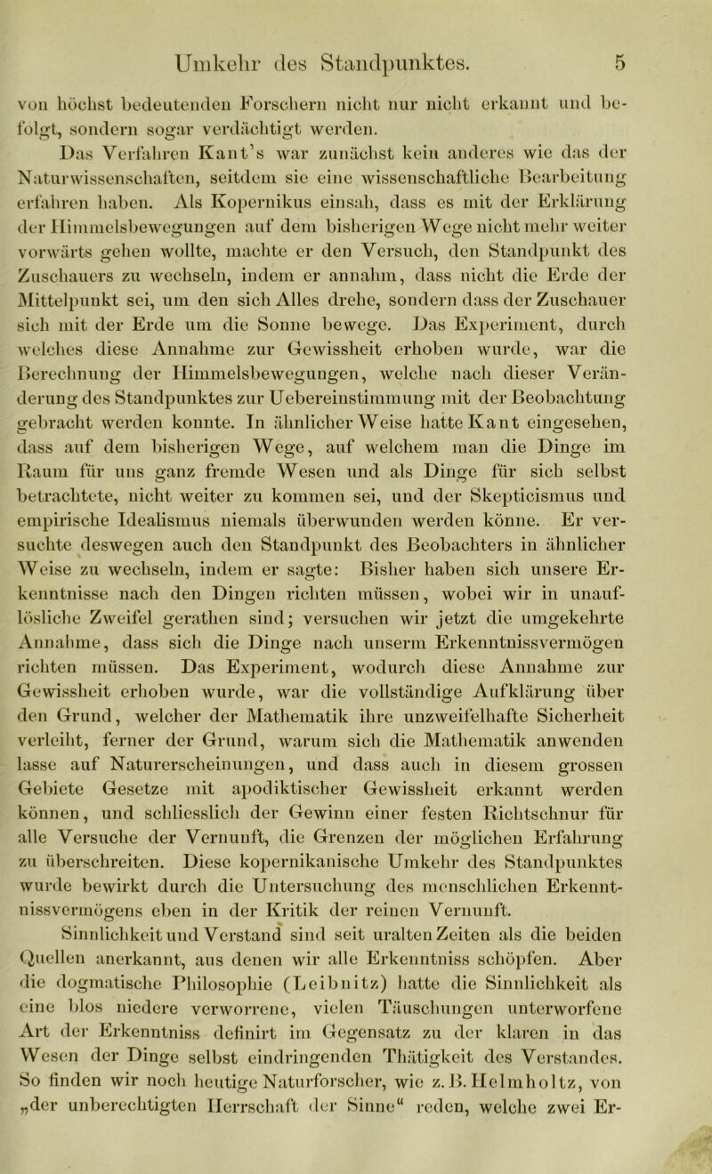 von höchst bedeutenden Forschern nicht nur nicht erkannt und be- folgt, sondern sogar verdächtigt werden. Das Verfahren Kant’s war zunächst kein anderes wie das der Naturwissenschaften, seitdem sie eine wissenschaftliche Bearbeitung erfahren haben. Als Kopernikus einsah, dass es mit der Erklärung der Himnielsbewegungen auf dem bisherigen Wege nicht mehr weiter vorwärts gehen wollte, machte er den Versuch, den Standpunkt des Zuschauers zu wechseln, indem er annahm, dass nicht die Erde der Mittelpunkt sei, um den sich Alles drehe, sondern dass der Zuschauer sich mit der Erde um die Sonne bewege. Das Experiment, durch welches diese Annahme zur Gewissheit erhoben wurde, war die Berechnung der Ilimmelsbewegungen, welche nach dieser Verän- derung des Standpunktes zur Uebereinstimmung mit der Beobachtung gebracht werden konnte. In ähnlicherWeise hatte Kant eingesehen, dass auf dem bisherigen Wege, auf welchem man die Dinge im Raum für uns ganz fremde Wesen und als Dinge für sich selbst betrachtete, nicht weiter zu kommen sei, und der Skepticismus und empirische Idealismus niemals überwunden werden könne. Er ver- suchte deswegen auch den Standpunkt des Beobachters in ähnlicher Weise zu wechseln, indem er sagte: Bisher haben sich unsere Er- kenntnisse nach den Dingen richten müssen, wobei wir in unauf- lösliche Zweifel gerathen sind; versuchen wir jetzt die umgekehrte Annahme, dass sich die Dinge nach unserm Erkenntnisvermögen richten müssen. Das Experiment, wodurch diese Annahme zur Gewissheit erhoben wurde, war die vollständige Aufklärung über den Grund, welcher der Mathematik ihre unzweifelhafte Sicherheit verleiht, ferner der Grund, warum sich die Mathematik an wenden lasse auf Naturerscheinungen, und dass auch in diesem grossen Gebiete Gesetze mit apodiktischer Gewissheit erkannt werden können, und schliesslich der Gewinn einer festen Richtschnur für alle Versuche der Vernunft, die Grenzen der möglichen Erfahrung zu überschreiten. Diese kopernikanische Umkehr des Standpunktes wurde bewirkt durch die Untersuchung des menschlichen Erkennt- nissvermögens eben in der Kritik der reinen Vernunft. Sinnlichkeit und Verstand sind seit uralten Zeiten als die beiden Quellen anerkannt, aus denen wir alle Erkenntniss schöpfen. Aber die dogmatische Philosophie (Leibnitz) hatte die Sinnlichkeit als eine blos niedere verworrene, vielen Täuschungen unterworfene Art der Erkenntniss definirt im Gegensatz zu der klaren in das Wesen der Dinge selbst eindringenden Thätigkeit des Verstandes. So finden wir noch heutige Naturforscher, wie z. B. Helmholtz, von „der unberechtigten Herrschaft der Sinne“ reden, welche zwei Er-