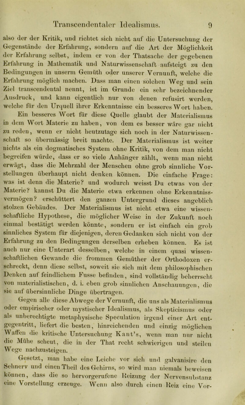 also der der Kritik, und richtet sich nicht auf die Untersuchung der Gegenstände der Erfahrung, sondern auf die Art der Möglichkeit der Erfahrung selbst, indem er von der Thatsache der gegebenen Erfahrung in Mathematik und Naturwissenschaft aufsteigt zu den Bedingungen in unserm Gemüth oder unserer Vernunft, welche die Erfahrung möglich machen. Dass man einen solchen Weg und sein Ziel transcendental nennt, ist im Grunde ein sehr bezeichnender Ausdruck, und kann eigentlich nur von denen refusirt werden, welche für den Urquell ihrer Erkenntnisse ein besseres Wort haben. Ein besseres Wort für diese Quelle glaubt der Materialismus in dem Wort Materie zu haben, von dem es besser wäre gar nicht zu reden, wenn er nicht heutzutage sich noch in der Naturwissen- schaft so übermässig breit machte. Der Materialismus ist weiter nichts als ein dogmatisches System ohne Kritik, von dem man nicht begreifen würde, dass er so viele Anhänger zählt, wenn man nicht erwägt, dass die Mehrzahl der Menschen ohne grob sinnliche Vor- stellungen überhaupt nicht denken können. Die einfache Frage: # O was ist denn die Materie ? und wodurch weisst Du etwas von der Materie i kannst Du die Materie etwa erkennen ohne Erkenntniss- vermögen? erschüttert den ganzen Untergrund dieses angeblich stolzen Gebäudes. Der Materialismus ist nicht etwa eine wissen- schaftliche Hypothese, die möglicher Weise in der Zukunft noch einmal bestätigt werden könnte, sondern er ist einfach ein grob sinnliches System für diejenigen, deren Gedanken sich nicht von der Erfahrung zu den Bedingungen derselben erheben können. Es ist auch nur eine Unterart desselben, welche in einem quasi wissen- schaftlichen Gewände die frommen Gemütlier der Orthodoxen er- schreckt, denn diese selbst, soweit sie sich mit dem philosophischen Denken auf feindlichem Fusse befinden, sind vollständig beherrscht von materialistischen, d. i. eben grob sinnlichen Anschauungen die sie auf übersinnliche Dinge übertragen. Gegen alle diese Abwege der Vernunft, die uns als Materialismus oder empirischer oder mystischer Idealismus, als Skepticismus oder als unberechtigte metaphysische Speculation irgend einer Art ent- gegentritt, liefert die besten, hinreichenden und einzig möglichen Waffen die kritische Untersuchung Kant’s, wenn man nur nicht die Mühe scheut, die in der That recht schwierigen und steilen Wege nachzusteigen. Gesetzt, man habe eine Leiche vor sich und galvanisire den Sehnerv und einen Theil des Gehirns, so wird man niemals beweisen können, dass die so hervorgerufene Heizung der Nervensubstanz eine Vorstellung erzeuge. Wenn also durch einen Heiz eine Vor-