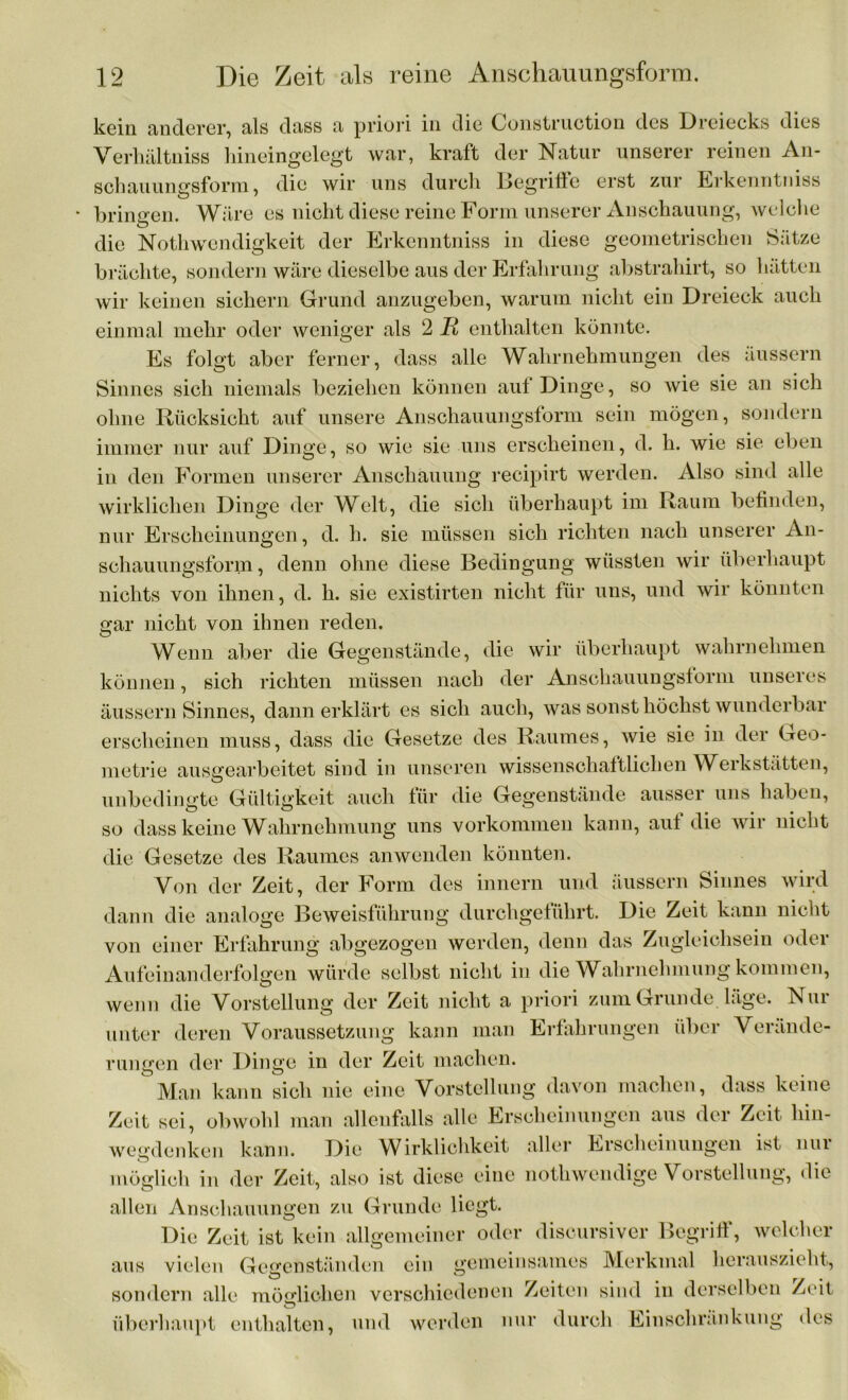 kein anderer, als dass a priori in die Construction des Dreiecks dies Verhältniss hineingelegt war, kraft der Natur unserer reinen An- schauungsform , die wir uns durch Begriffe erst zur Erkenntniss bringen. Wäre es nicht diese reine Form unserer Anschauung, welche die Nothwendigkeit der Erkenntniss in diese geometrischen Sätze brächte, sondern wäre dieselbe aus der Erfahrung abstrahirt, so hätten wir keinen sichern Grund anzugeben, warum nicht ein Dreieck auch einmal mehr oder weniger als 2 R enthalten könnte. Es folgt aber ferner, dass alle Wahrnehmungen des äussern Sinnes sich niemals beziehen können auf Dinge, so wie sie an sich ohne Rücksicht auf unsere Anschauungsform sein mögen, sondern immer nur auf Dinge, so wie sie uns erscheinen, d. h. wie sie eben in den Formen unserer Anschauung recipirt werden. Also sind alle wirklichen Dinge der Welt, die sich überhaupt im Raum befinden, nur Erscheinungen, d. h. sie müssen sich richten nach unserer An- schauungsform, denn ohne diese Bedingung wüssten wir überhaupt nichts von ihnen, d. h. sie existirten nicht für uns, und wir könnten gar nicht von ihnen reden. Wenn aber die Gegenstände, die wir überhaupt wahrnehmen können, sich richten müssen nach der Anschauungstorni unseres äussern Sinnes, dann erklärt es sich auch, was sonst höchst wunderbar erscheinen muss, dass die Gesetze des Raumes, wie sie in der Geo- metrie auserearbeitet sind in unseren wissenschaftlichen Werkstätten, unbedingte Gültigkeit auch für die Gegenstände ausser uns haben, so dass keine Wahrnehmung uns Vorkommen kann, auf die wir nicht die Gesetze des Raumes anwenden könnten. Von der Zeit, der Form des innern und äussern Sinnes wird dann die analoge Beweisführung durchgeführt. Die Zeit kann nicht von einer Erfahrung abgezogen werden, denn das Zugleichsein oder Aufeinanderfolgen würde selbst nicht in die Wahrnehmung kommen, wenn die Vorstellung der Zeit nicht a priori zum Grunde läge. Nui unter deren Voraussetzung kann man Erfahrungen über Verände- rungen der Dinge in der Zeit machen. Man kann sich nie eine Vorstellung davon machen, dass keine Zeit sei, obwohl man allenfalls alle Erscheinungen aus der Zeit hin- wegdenken kann. Die Wirklichkeit aller Erscheinungen ist nur möglich in der Zeit, also ist diese eine notliwendige Vorstellung, die allen Anschauungen zu Grunde liegt. Die Zeit ist kein allgemeiner oder discursiver Begriff, welcher aus vielen Gegenständen ein gemeinsames Merkmal herauszieht, Ö § TI* sondern alle möglichen verschiedenen Zeiten sind in derselben Zeit überhaupt enthalten, und werden nur durch Einschränkung des