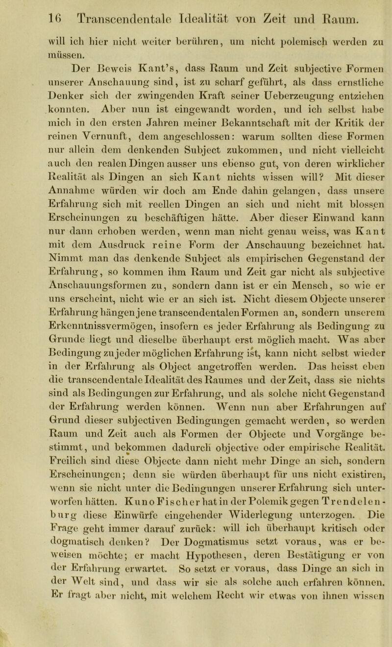 will ich hier nicht weiter berühren, um nicht polemisch werden zu müssen. Der Beweis Kant’s, dass Raum und Zeit subjective Formen unserer Anschauung sind, ist zu scharf geführt, als dass ernstliche Denker sich der zwingenden Kraft seiner Ueberzeugung entziehen konnten. Aber nun ist eingewandt worden, und ich selbst habe mich in den ersten Jahren meiner Bekanntschaft mit der Kritik der reinen Vernunft, dem angeschlossen: warum sollten diese Formen nur allein dem denkenden Subject zukommen, und nicht vielleicht auch den realen Dingen ausser uns ebenso gut, von deren wirklicher Realität als Dingen an sich Kant nichts wissen will? Mit dieser Annahme würden wir doch am Ende dahin gelangen, dass unsere Erfahrung sich mit reellen Dingen an sich und nicht mit blossen Erscheinungen zu beschäftigen hätte. Aber dieser Einwand kann nur dann erhoben werden, wenn man nicht genau weiss, was Kant mit dem Ausdruck reine Form der Anschauung bezeichnet hat. Nimmt man das denkende Subject als empirischen Gegenstand der Erfahrung, so kommen ihm Raum und Zeit gar nicht als subjective Anschauungsformen zu, sondern dann ist er ein Mensch, so wie er uns erscheint, nicht wie er an sich ist. Nicht diesem Objecte unserer Erfahrung hängen jene transcendentalen Formen an, sondern unserem Erkenntnisvermögen, insofern es jeder Erfahrung als Bedingung zu Grunde liegt und dieselbe überhaupt erst möglich macht. Was aber Bedingung zujeder möglichen Erfahrung ist, kann nicht selbst wieder in der Erfahrung als Object angetroffen werden. Das heisst eben die transcendentale Idealität des Raumes und derZeit, dass sie nichts sind als Bedingungen zur Erfahrung, und als solche nicht Gegenstand der Erfahrung werden können. Wenn nun aber Erfahrungen auf Grund dieser subjectiven Bedingungen gemacht werden, so werden Raum und Zeit auch als Formen der Objecte und Vorgänge be- stimmt, und bekommen dadurch objective oder empirische Realität. Freilich sind diese Objecte dann nicht mehr Dinge an sich, sondern Erscheinungen; denn sie würden überhaupt für uns nicht existiren, w enn sie nicht unter die Bedingungen unserer Erfahrung sich unter- worfen hätten. K u n o F i s c h e r hat in der Polemik gegen Trendelen- bürg diese Einwürfe eingehender Widerlegung unterzogen. Die Frage geht immer darauf zurück: will ich überhaupt kritisch oder dogmatisch denken? Der Dogmatismus setzt voraus, was er be- weisen möchte; er macht Hypothesen, deren Bestätigung er von der Erfahrung erwartet. So setzt er voraus, dass Dinge an sich in der Welt sind, und dass wir sie als solche auch erfahren können. Er fragt aber nicht, mit welchem Recht wir etwas von ihnen wissen