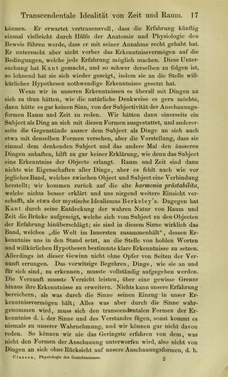 können. Er erwartet vertrauensvoll, dass die Erfahrung künftig einmal vielleicht durch Hülfe der Anatomie und Physiologie den Beweis führen werde, dass er mit seiner Annahme recht gehabt hat. Er untersucht aber nicht vorher das Erkenntnissvermögen auf die Bedingungen, welche jede Erfahrung möglich machen. Diese Unter- suchung hat Kant gemacht, und so schwer derselben zu folgen ist, so lohnend hat sie sich wieder gezeigt, indem sie an die Stelle will- kürlicher Hypothesen nothwendige Erkenntnisse gesetzt hat. Wenn wir in unseren Erkenntnissen es überall mit Dingen an sich zu thun hätten, wie die natürliche Denkweise es gern möchte, dann hätte es gar keinen Sinn, von der Subjectivität der Anschauungs- formen Raum und Zeit zu reden. Wir hätten dann einerseits ein Subject als Ding an sich mit diesen Formen ausgestattet, und anderer- seits die Gegenstände ausser dem Subject als Dinge an sich auch etwa mit denselben Formen versehen, aber die Vorstellung, dass sie einmal dem denkenden Subject und das andere Mal den äusseren Dingen anhaften, hilft zu gar keiner Erklärung, wie denn das Subject eine Erkenntniss der Objecte erlangt. Raum und Zeit sind dann nichts wie Eigenschaften aller Dinge, aber es fehlt nach wie vor jegliches Band, welches zwischen Object und Subject eine Verbindung herstellt; wir kommen zurück auf die alte harmonia prästabilüa, welche nichts besser erklärt und uns nirgend weitere Einsicht ver- schafft, als etwa der mystische Idealismus Berkeley’s. Dagegen hat Kant durch seine Entdeckung der wahren Natur von Raum und Zeit die Brücke aufgezeigt, welche sich vom Subject zu den Objecten der Erfahrung hinüberschlägt; sie sind in diesem Sinne wirklich das Band, welches „die Welt im Innersten zusammenhält“ , dessen Er- kenntniss uns in den Stand setzt, an die Stelle von hohlen Worten und willkürlichen Hypothesen bestimmte klare Erkenntnisse zu setzen. Allerdings ist dieser Gewinn nicht ohne Opfer von Seiten der Ver- nunft errungen. Das vorwitzige Begehren, Dinge, wie sie an und für sich sind, zu erkennen, musste vollständig aufgegeben werden. Die Vernunft musste Verzicht leisten, über eine gewisse Grenze hinaus ihre Erkenntnisse zu erweitern. Nichts kann unsere Erfahrung bereichern, als was durch die Sinne seinen Einzug in unser Er- kenntnissvermögen hält; Alles was aber durch die Sinne wahr- genommen wird, muss sich den transcendentalen Formen der Er- kenntniss d. i. der Sinne und des Verstandes fügen, sonst kommt es niemals zu unserer Wahrnehmung, und wir können gar nicht davon reden. So können wir nie das Geringste erfahren von dem, was nicht den Formen der Anschauung unterworfen wird, also nicht von Dingen an sich ohne Rücksicht auf unsere Anschauungsformen, d. h. Classen, Physiologie des Gesichtssinnes. o