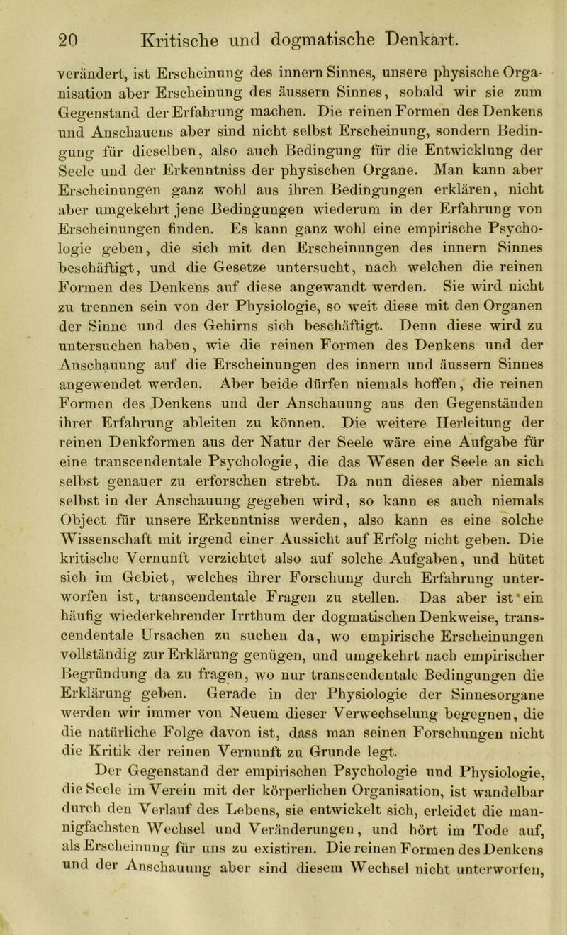 verändert, ist Erscheinung des innern Sinnes, unsere physische Orga- nisation aber Erscheinung des äussern Sinnes, sobald wir sie zum Gegenstand der Erfahrung machen. Die reinen Formen des Denkens und Anschauens aber sind nicht selbst Erscheinung, sondern Bedin- gung für dieselben, also auch Bedingung für die Entwicklung der Seele und der Erkenntniss der physischen Organe. Man kann aber Erscheinungen ganz wohl aus ihren Bedingungen erklären, nicht aber umgekehrt jene Bedingungen wiederum in der Erfahrung von Erscheinungen finden. Es kann ganz wohl eine empirische Psycho- logie geben, die sich mit den Erscheinungen des innern Sinnes beschäftigt, und die Gesetze untersucht, nach welchen die reinen Formen des Denkens auf diese angewandt werden. Sie wird nicht zu trennen sein von der Physiologie, so weit diese mit den Organen der Sinne und des Gehirns sich beschäftigt. Denn diese wird zu untersuchen haben, wie die reinen Formen des Denkens und der Anschauung auf die Erscheinungen des innern und äussern Sinnes angewendet werden. Aber beide dürfen niemals hoffen, die reinen Formen des Denkens und der Anschauung aus den Gegenständen ihrer Erfahrung ableiten zu können. Die weitere Herleitung der reinen Denkformen aus der Natur der Seele wäre eine Aufgabe für eine transcendentale Psychologie, die das Wesen der Seele an sich selbst genauer zu erforschen strebt. Da nun dieses aber niemals selbst in der Anschauung gegeben wird, so kann es auch niemals Object für unsere Erkenntniss werden, also kann es eine solche Wissenschaft mit irgend einer Aussicht auf Erfolg nicht geben. Die kritische Vernunft verzichtet also auf solche Aufgaben, und hütet sich im Gebiet, welches ihrer Forschung durch Erfahrung unter- worfen ist, transcendentale Fragen zu stellen. Das aber ist*ein häufig wiederkehrender Irrthum der dogmatischen Denkweise, trans- cendentale Ursachen zu suchen da, wo empirische Erscheinungen vollständig zur Erklärung genügen, und umgekehrt nach empirischer Begründung da zu fragen, wo nur transcendentale Bedingungen die Erklärung geben. Gerade in der Physiologie der Sinnesorgane werden wir immer von Neuem dieser Verwechselung begegnen, die die natürliche Folge davon ist, dass man seinen Forschungen nicht die Kritik der reinen Vernunft zu Grunde legt. Der Gegenstand der empirischen Psychologie und Physiologie, die Seele im Verein mit der körperlichen Organisation, ist wandelbar durch den Verlauf des Lebens, sie entwickelt sich, erleidet die man- nigfachsten Wechsel und Veränderungen, und hört im Tode auf, als Erscheinung für uns zu existiren. Die reinen Formen des Denkens und der Anschauung aber sind diesem Wechsel nicht unterworfen,