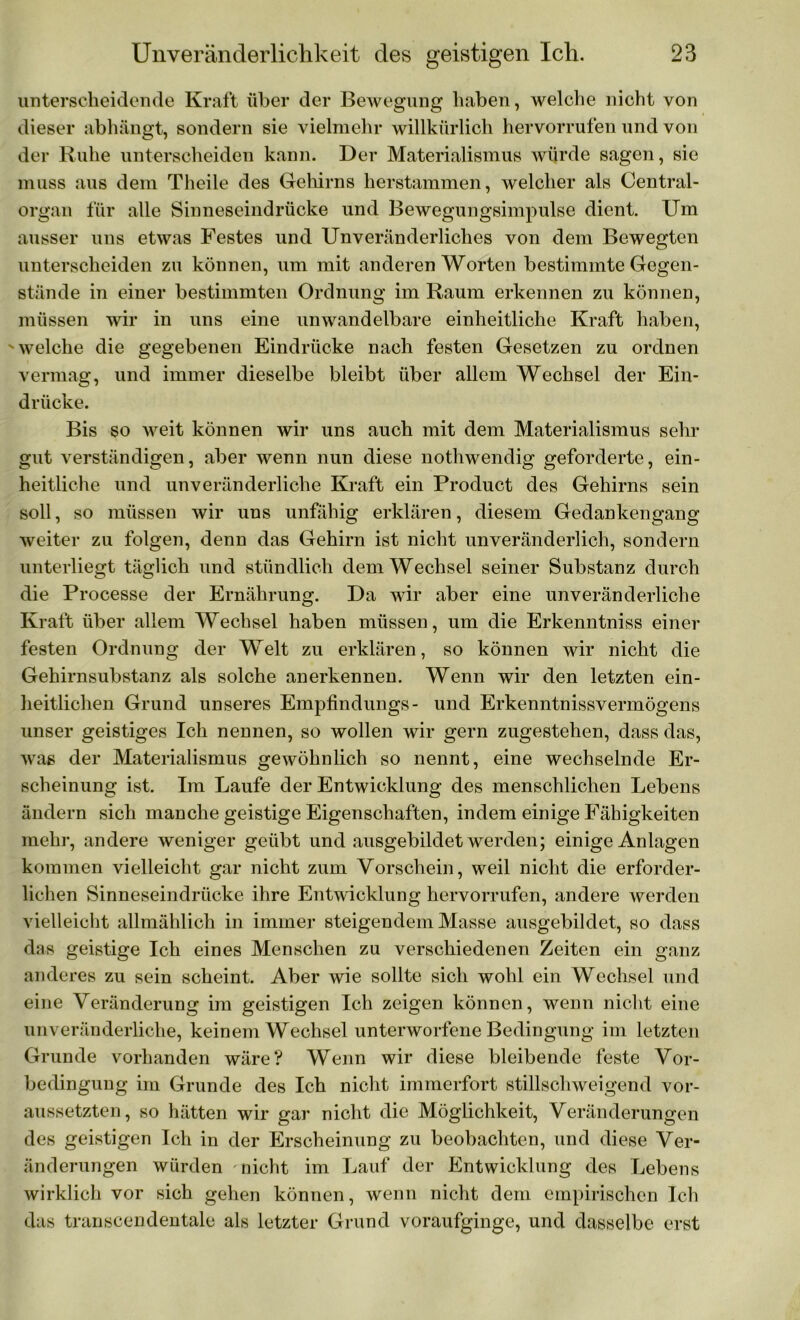 unterscheidende Kraft über der Bewegung haben, welche nicht von dieser abhängt, sondern sie vielmehr willkürlich hervorrufen und von der Ruhe unterscheiden kann. Der Materialismus würde sagen, sie muss aus dem Theile des Gehirns herstammen, welcher als Central- organ für alle Sinneseindrücke und Bewegungsimpulse dient. Um ausser uns etwas Festes und Unveränderliches von dem Bewegten unterscheiden zu können, um mit anderen Worten bestimmte Gegen- stände in einer bestimmten Ordnung im Raum erkennen zu können, müssen wir in uns eine unwandelbare einheitliche Kraft haben, welche die gegebenen Eindrücke nach festen Gesetzen zu ordnen vermag, und immer dieselbe bleibt über allem Wechsel der Ein- drücke. Bis so weit können wir uns auch mit dem Materialismus sein- gut verständigen, aber wenn nun diese nothwendig geforderte, ein- heitliche und unveränderliche Kraft ein Product des Gehirns sein soll, so müssen wir uns unfähig erklären, diesem Gedankengang weiter zu folgen, denn das Gehirn ist nicht unveränderlich, sondern unterliegt täglich und stündlich dem Wechsel seiner Substanz durch die Processe der Ernährung. Da wir aber eine unveränderliche Kraft über allem Wechsel haben müssen, um die Erkenntniss einer festen Ordnung der Welt zu erklären, so können wir nicht die Gehirnsubstanz als solche anerkennen. Wenn wir den letzten ein- heitlichen Grund unseres Empfindlings- und Erkenntnisvermögens unser geistiges Ich nennen, so wollen wir gern zugestehen, dass das, was der Materialismus gewöhnlich so nennt, eine wechselnde Er- scheinung ist. Im Laufe der Entwicklung des menschlichen Lebens ändern sich manche geistige Eigenschaften, indem einige Fähigkeiten mehr, andere weniger geübt und ausgebildet werden; einige Anlagen kommen vielleicht gar nicht zum Vorschein, weil nicht die erforder- lichen Sinneseindrücke ihre Entwicklung hervorrufen, andere werden vielleicht allmählich in immer steigendem Masse ausgebildet, so dass das geistige Ich eines Menschen zu verschiedenen Zeiten ein ganz anderes zu sein scheint. Aber wie sollte sich wohl ein Wechsel und eine Veränderung im geistigen Ich zeigen können, wenn nicht eine unveränderliche, keinem Wechsel unterworfene Bedingung im letzten Grunde vorhanden wäre? Wenn wir diese bleibende feste Vor- bedingung im Grunde des Ich nicht immerfort stillschweigend vor- aussetzten, so hätten wir gar nicht die Möglichkeit, Veränderungen des geistigen Ich in der Erscheinung zu beobachten, und diese Ver- änderungen würden nicht im Lauf der Entwicklung des Lebens wirklich vor sich gehen können, wenn nicht dem empirischen Ich das transcendentale als letzter Grund voraufginge, und dasselbe erst