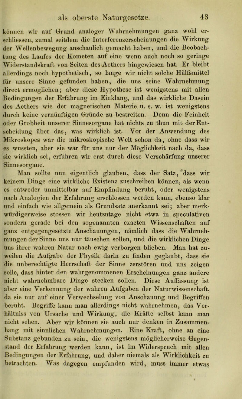 können wir auf Grund analoger Wahrnehmungen ganz wohl er- schlossen, zumal seitdem die Interferenzerscheinungen die Wirkung der Wellenbewegung anschaulich gemacht haben, und die Beobach- tung des Laufes der Kometen auf eine wenn auch noch so geringe Widerstandskraft von Seiten des Aethers hingewiesen hat. Er bleibt allerdings noch hypothetisch, so lange wir nicht solche Hülfsmittel für unsere Sinne gefunden haben, die uns seine Wahrnehmung direct ermöglichen; aber diese Hypothese ist wenigstens mit allen Bedingungen der Erfahrung im Einklang, und das wirkliche Dasein des Aethers wie der magnetischen Materie u. s. w. ist wenigstens durch keine vernünftigen Gründe zu bestreiten. Denn die Feinheit oder Grobheit unserer Sinnesorgane hat nichts zu thun mit der Ent- scheidung über das, was wirklich ist. Vor der Anwendung des Mikroskopes war die mikroskopische Welt schon da, ohne dass wir es wussten, aber sie war für uns nur der Möglichkeit nach da, dass sie wirklich sei, erfuhren wir erst durch diese Verschärfung unserer Sinnesorgane. Man sollte nun eigentlich glauben, dass der Satz, dass wir keinem Dinge eine wirkliche Existenz zuschreiben können, als wenn es entweder unmittelbar auf Empfindung beruht, oder wenigstens nach Analogien der Erfahrung erschlossen werden kann, ebenso klar und einfach wie allgemein als Grundsatz anerkannt sei; aber merk- würdigerweise stossen wir heutzutage nicht etwa in speculativen sondern gerade bei den sogenannten exacten Wissenschaften auf ganz entgegengesetzte Anschauungen, nämlich dass die Wahrneh- mungen der Sinne uns nur täuschen sollen, und die wirklichen Dinge uns ihrer wahren Natur nach ewig verborgen blieben. Man hat zu- weilen die Aufgabe der Physik darin zu finden geglaubt, dass sie die unberechtigte Herrschaft der Sinne zerstören und uns zeigen solle, dass hinter den wahrgenommenen Erscheinungen ganz andere nicht wahrnehmbare Dinge stecken sollen. Diese Auffassung ist aber eine Verkennung der wahren Aufgaben der Naturwissenschaft, da sie nur auf einer Verwechselung von Anschauung und Begriffen beruht. Begriffe kann man allerdings nicht wahrnehmen, das Ver- hältnis von Ursache und Wirkung, die Kräfte selbst kann man nicht sehen. Aber wir können sie auch nur denken in Zusammen- hang mit sinnlichen Wahrnehmungen. Eine Kraft, ohne an eine Substanz gebunden zu sein, die wenigstens möglicherweise Gegen- stand der Erfahrung werden kann, ist im Widerspruch mit allen Bedingungen der Erfahrung, und daher niemals als Wirklichkeit zu betrachten. Was dagegen empfunden wird, muss immer etwas