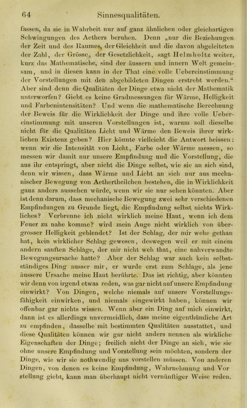 fassen, da sie in Wahrheit nur auf ganz ähnlichen oder gleichartigen Schwingungen des Aethers beruhen. Denn „nur die Beziehungen der Zeit und des Raumes, der Gleichheit und die davon abgeleiteten der Zahl, der Grösse, der Gesetzlichkeit, sagt Helmholtz weiter, kurz das Mathematische, sind der äussern und innern Welt gemein- sam, und in diesen kann in der That eine volle Uebereinstimmung der Vorstellungen mit den abgebildeten Dingen erstrebt werden.“ Aber sind denn die Qualitäten der Dinge etwa nicht der Mathematik unterworfen? Giebt es keine Gradmessungen für Wärme, Helligkeit und Farbenintensitäten? Und wenn die mathematische Berechnung der Beweis für die Wirklichkeit der Dinge und ihre volle Ueber- einstimmung mit unseren Vorstellungen ist, warum soll dieselbe nicht für die Qualitäten Licht und Wärme den Beweis ihrer wirk- lichen Existenz geben? Hier könnte vielleicht die Antwort heissen: wenn wir die Intensität von Licht, Farbe oder Wärme messen, so messen wir damit nur unsere Empfindung und die Vorstellung, die aus ihr entspringt, aber nicht die Dinge selbst, wie sie an sich sind, denn wir wissen, dass Wärme und Licht an sich nur aus mecha- nischer Bewegung von Aethertheilchen bestehen, die in Wirklichkeit ganz anders ausselien würde, wenn wir sie nur sehen könnten. Aber ist denn darum, dass mechanische Bewegung zwei sehr verschiedenen Empfindungen zu Grunde liegt, die Empfindung selbst nichts Wirk- liches? Verbrenne ich nicht wirklich meine Haut, wenn ich dem Feuer zu nahe komme? wird mein Auge nicht wirklich von iiber- grosscr Helligkeit geblendet? Ist der Schlag, der mir wehe gethan hat, kein wirklicher Schlag gewesen, deswegen weil er mit einem andern sanften Schlage, der mir nicht weh that, eine nahverwandte Bewegungsursache hatte? Aber der Schlag war auch kein selbst- ständiges Ding ausser mir, er wurde erst zum Schlage, als jene äussere Ursache meine Haut berührte. Das ist richtig, aber könnten wir denn von irgend etwas reden, was gar nicht auf unsere Empfindung einwirkt? Von Dingen, welche niemals auf unsere Vorstellungs- fähigkeit einwirken, und niemals eingewirkt haben, können wir offenbar gar nichts wissen. Wenn aber ein Ding auf mich ein wirkt, dann ist es allerdings unvermeidlich, dass meine eigenthümliche Art zu empfinden, dasselbe mit bestimmten Qualitäten ausstattet, und diese Qualitäten können wir gar nicht anders nennen als wirkliche Eigenschaften der Dinge; freilich nicht der Dinge an sich, wie sie ohne unsere Empfindung und Vorstellung sein möchten, sondern der Dinge, wie wir sie nothwendig uns vorstellen müssen. Von anderen Din gen, von denen es keine Empfindung, Wahrnehmung und Vor Stellung giebt, kann man überhaupt nicht vernünftiger Weise reden.