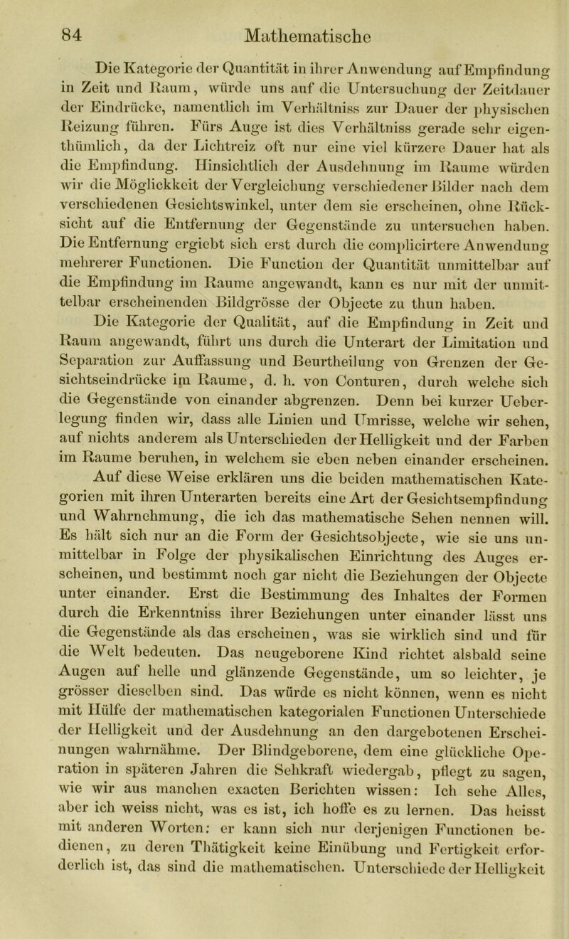 Die Kategorie der Quantität in ihrer Anwendung auf Empfindung in Zeit und Raum, würde uns auf die Untersuchung der Zeitdauer der Eindrücke, namentlich im Verhältniss zur Dauer der physischen Reizung führen. Fürs Auge ist dies Verhältniss gerade sehr eigen- thümlich, da der Lichtreiz oft nur eine viel kürzere Dauer hat als die Empfindung. Hinsichtlich der Ausdehnung im Raume würden wir die Möglickkeit der Vergleichung verschiedener Bilder nach dem verschiedenen Gesichtswinkel, unter dem sie erscheinen, ohne Rück- sicht auf die Entfernung der Gegenstände zu untersuchen haben. Die Entfernung ergiebt sich erst durch die complicirtere Anwendung mehrerer Functionen. Die Function der Quantität unmittelbar auf die Empfindung im Raume angewandt, kann es nur mit der unmit- telbar erscheinenden Bildgrösse der Objecte zu thun haben. Die Kategorie der Qualität, auf die Empfindung in Zeit und Raum angewandt, führt uns durch die Unterart der Limitation und Separation zur Auflassung und Beurtheilung von Grenzen der Ge- sichtseindrücke im Raume, d. h. von Conturen, durch welche sich die Gegenstände von einander abgrenzen. Denn bei kurzer Ueber- legung finden wir, dass alle Linien und Umrisse, welche wir sehen, auf nichts anderem als Unterschieden der Helligkeit und der Farben im Raume beruhen, in welchem sie eben neben einander erscheinen. Auf diese Weise erklären uns die beiden mathematischen Kate- gorien mit ihren Unterarten bereits eine Art der Gesichtsempfindung und Wahrnehmung, die ich das mathematische Sehen nennen will. Es hält sich nur an die Form der Gesichtsobjecte, wie sie uns un- mittelbar in Folge der physikalischen Einrichtung des Auges er- scheinen, und bestimmt noch gar nicht die Beziehungen der Objecte unter einander. Erst die Bestimmung des Inhaltes der Formen durch die Erkenntniss ihrer Beziehungen unter einander lässt uns die Gegenstände als das erscheinen, was sie wirklich sind und für die Welt bedeuten. Das neugeborene Kind richtet alsbald seine Augen auf helle und glänzende Gegenstände, um so leichter, je grösser dieselben sind. Das würde es nicht können, wenn es nicht mit Hülfe der mathematischen kategorialen Functionen Unterschiede der Helligkeit und der Ausdehnung an den dargebotenen Erschei- nungen wahrnähme. Der Blindgeborene, dem eine glückliche Ope- ration in späteren Jahren die Sehkraft wiedergab, pflegt zu sagen, wie wir aus manchen exacten Berichten wissen: Ich sehe Alles, aber ich weiss nicht, was es ist, ich hoffe es zu lernen. Das heisst mit anderen Worten; er kann sich nur derjenigen Functionen be- dienen, zu deren Thätigkeit keine Einübung und Fertigkeit erfor- derlich ist, das sind die mathematischen. Unterschiede der Helligkeit