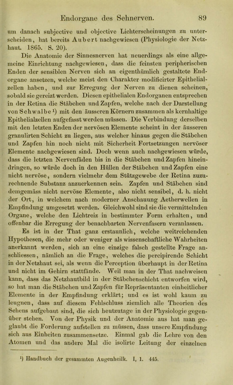 um danach subjective und objective Lichterscheinungen zu unter- scheiden, hat bereits Aubert nachgewiesen (Physiologie der Netz- haut. 1865. S. 20). Die Anatomie der Sinnesnerven hat neuerdings als eine allge- meine Einrichtung nachgewiesen, dass die feinsten peripherischen Enden der sensiblen Nerven sich an eigenthümlich gestaltete End- organe ansetzen, welche meist den Charakter modificirter Epithelial- zellen haben, und zur Erregung der Nerven zu dienen scheinen, sobald sie gereizt werden. Diesen epithelialen Endorganen entsprechen in der Retina die Stäbchen und Zapfen, welche nach der Darstellung von Schwalbex) mit den äusseren Körnern zusammen als kernhaltige Epithelialzellen aufgefasst werden müssen. Die Verbindung derselben mit den letzten Enden der nervösen Elemente scheint in der äusseren granulirten Schicht zu liegen, aus welcher hinaus gegen die Stäbchen und Zapfen hin noch nicht mit Sicherheit Fortsetzungen nervöser Elemente nachgewiesen sind. Doch wenn auch nachgewiesen würde, dass die letzten Nervenfaden bis in die Stäbchen und Zapfen hinein- dringen, so würde doch in den Hüllen der Stäbchen und Zapfen eine nicht nervöse, sondern vielmehr dem Stützgewebe der Retina zuzu- rechnende Substanz anzuerkennen sein. Zapfen und Stäbchen sind demgemäss nicht nervöse Elemente, also nicht sensibel, d. h. nicht der Ort, in welchem nach moderner Anschauung Aetherwellen in Empfindung umgesetzt werden. Gleichwohl sind sie die vermittelnden Organe, welche den Lichtreiz in bestimmter Form erhalten, und offenbar die Erregung der benachbarten Nervenfasern veranlassen. Es ist in der That ganz erstaunlich, welche weitreichenden Hypothesen, die mehr oder weniger als wissenschaftliche Wahrheiten anerkannt werden, sich an eine einzige falsch gestellte Frage an- schliessen, nämlich an die Frage, welches die percipirende Schicht in der Netzhaut sei, als wenn die Perception überhaupt in der Retina und nicht im Gehirn stattfände. Weil man in der That nach weisen kann, dass das Netzhautbild in der Stäbchen Schicht entworfen wird, so hat man die Stäbchen und Zapfen für Repräsentanten einheitlicher Elemente in der Empfindung erklärt; und es ist wohl kaum zu leugnen, dass auf diesem Fehlschluss ziemlich alle Theorien des Sehens aufgebaut sind, die sich heutzutage in der Physiologie gegen- über stehen. Von der Physik und der Anatomie aus hat man ge- glaubt die Forderung aufstellen zu müssen, dass unsere Empfindung sich aus Einheiten zusammensetze. Einmal gab die Lehre von den Atomen und das andere Mal die isolirte Leitung der einzelnen l) Handbuch der gesammten Augenheilk. I, 1. 445.