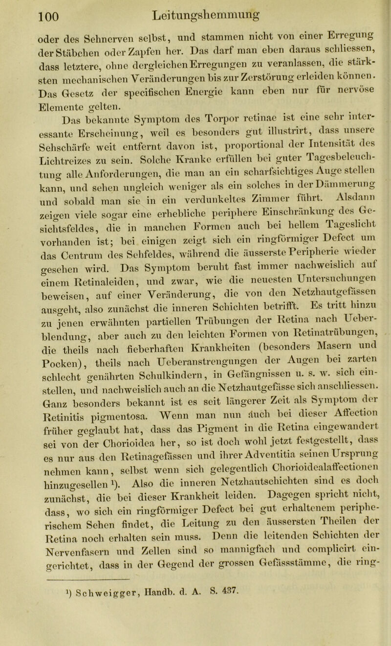 oder des Sehnerven selbst, und stammen nicht von einei Eiregung der Stäbchen oder Zapfen her. Das darf man eben daraus schlossen, dass letztere, ohne dergleichen Erregungen zu veranlassen, die stärk- sten mechanischen Veränderungen bis zur Zerstörung erleiden können. Das Gesetz der specifischen Energie kann eben nur für nervöse Elemente gelten. Das bekannte Symptom des Torpor retinae ist eine sehr inter- essante Erscheinung, weil es besonders gut illustrirt, dass unsere Sehschärfe weit entfernt davon ist, proportional der Intensität des Lichtreizes zu sein. Solche Kranke erfüllen bei guter Tagesbeleuch- tung alle Anforderungen, die man an ein scharfsichtiges Auge stellen kann, und sehen ungleich weniger als ein solches in der Dämmei ung und sobald man sie in ein verdunkeltes Zimmer führt. Alsdann zeigen viele sogar eine erhebliche periphere Einschränkung des Ge- sichtsfeldes, die in manchen Formen auch bei hellem Tageslicht vorhanden ist; bei einigen zeigt sich ein ringförmiger Defect um das Centrum des Sehfeldes, während die äusserste Peripherie wieder gesehen wird. Das Symptom beruht fast immer nachweislich auf einem Retinaleiden, und zwar, wie die neuesten Untersuchungen beweisen, auf einer Veränderung, die von den Netzliautgefassen ausgeht, also zunächst die inneren Schichten betrifft. Es tritt hinzu zu jenen erwähnten partiellen Trübungen der Retina nach Uebei- blendung, aber auch zu den leichten Formen von Retinatrübungen, die theils nach fieberhaften Krankheiten (besonders Masern und Pocken), theils nach Ueberanstrengungen der Augen bei zarten schlecht genährten Schulkindern, in Gefängnissen u. s. w. sich ein- stellen, und nachweislich auch an die Netzliautgefässe sich anschliessen. Ganz besonders bekannt ist es seit längerer Zeit als Symptom der Retinitis pigmentosa. Wenn man nun äuch bei dieser Afiection früher geglaubt hat, dass das Pigment in die Retina eingewandert sei von der Chorioidea her, so ist doch wohl jetzt festgestellt, dass es nur aus den Retinagefässen und ihrer Adventitia seinen Ursprung nehmen kann, selbst wenn sich gelegentlich Chorioidealaffectionen hinzugesellen !). Also die inneren Netzhautschichten sind es doch zunächst, die bei dieser Krankheit leiden. Dagegen spricht nicht, dass, wo sich ein ringförmiger Defect bei gut erhaltenem periphe- rischem Sehen findet, die Leitung zu den äussersten Theilen der Retina noch erhalten sein muss. Denn die leitenden Schichten der Nervenfasern und Zellen sind so mannigfach und complicirt ein- gerichtet, dass in der Gegend der grossen Gefassstümmc, die ring- 1) Schweigger, Handb. d. A. S. 437.