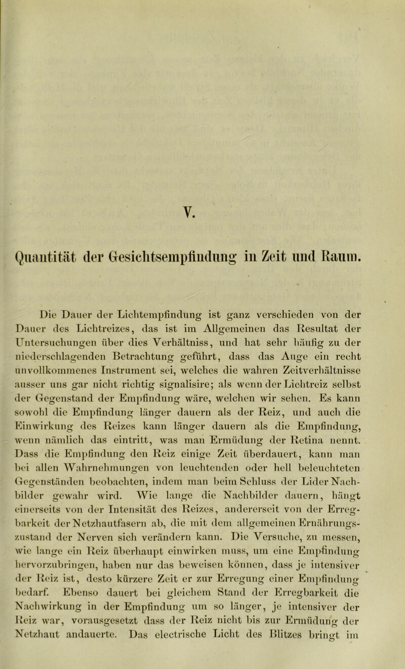 y. Quantität der Gesichtsempflndung in Zeit und Raum. Die Dauer der Lichtempfindung’ ist ganz verschieden von der Dauer des Lichtreizes, das ist im Allgemeinen das Resultat der Untersuchungen über dies Verhältnis, und hat sehr häufig zu der niederschlagenden Betrachtung geführt, dass das Auge ein recht unvollkommenes Instrument sei, welches die wahren Zeit Verhältnisse ausser uns gar nicht richtig signalisire; als wenn der Lichtreiz selbst der Gegenstand der Empfindung wäre, welchen wir sehen. Es kann sowohl die Empfindung länger dauern als der Reiz, und auch die Einwirkung des Reizes kann länger dauern als die Empfindung, wenn nämlich das eintritt, was man Ermüdung der Retina nennt. Dass die Empfindung den Reiz einige Zeit überdauert, kann man bei allen Wahrnehmungen von leuchtenden oder hell beleuchteten Gegenständen beobachten, indem man beim Schluss der Lider Nach- bilder gewahr wird. Wie lange die Nachbilder dauern, hängt einerseits von der Intensität des Reizes, andererseit von der Erreg- barkeit der Netzhautfasern ab, die mit dem allgemeinen Ernährungs- zustand der Nerven sicli verändern kann. Die Versuche, zu messen, wie lange ein Reiz überhaupt einwirken muss, um eine Empfindung hervorzubringen, haben nur das beweisen können, dass je intensiver der Reiz ist, desto kürzere Zeit er zur Erregung einer Empfindung bedarf. Ebenso dauert bei gleichem Stand der Erregbarkeit die Nachwirkung in der Empfindung um so länger, je intensiver der Reiz war, vorausgesetzt dass der Reiz nicht bis zur Ermüdung der Netzhaut andauerte. Das electrische Licht des Blitzes bringt im