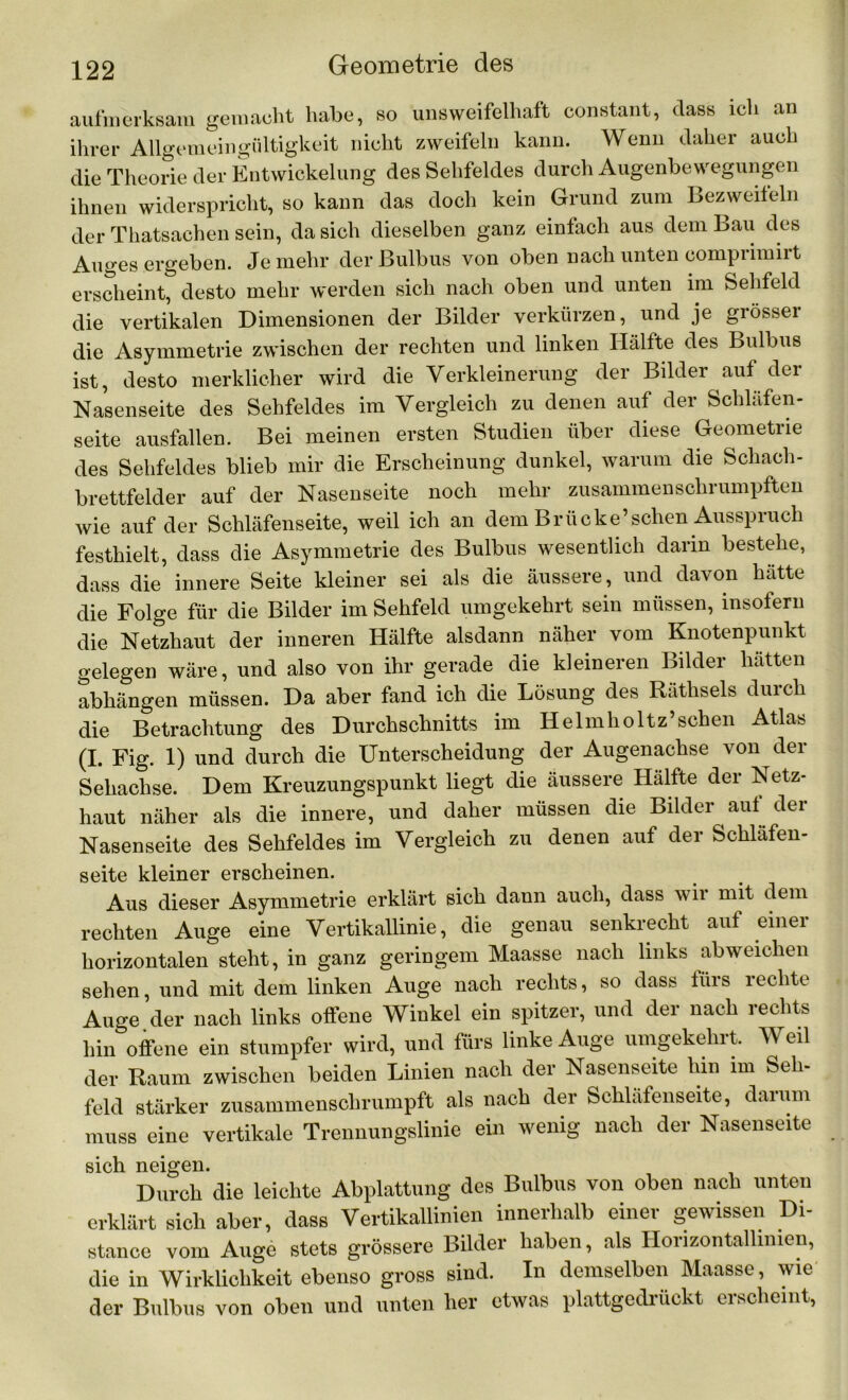 aufmerksam gemacht habe, so unsweifelhaft constant, dass ich an ihrer Allgemeingültigkeit nicht zweifeln kann. Wenn daher auch die Theorie der Entwickelung des Sehfeldes durch Augenbewegungen ihnen widerspricht, so kann das doch kein Grund zum Bezweifeln der Thatsachen sein, da sich dieselben ganz einfach aus dem Bau des Auges ergeben. Je mehr der Bulbus von oben nach unten compiimiit erscheint, desto mehr werden sich nach oben und unten im Sehfeld die vertikalen Dimensionen der Bilder verkürzen, und je grössei die Asymmetrie zwischen der rechten und linken Hälfte des Bulbus ist, desto merklicher wird die Verkleinerung der Bilder auf der Nasenseite des Sehfeldes im Vergleich zu denen auf der Schläfen- seite ausfallen. Bei meinen ersten Studien über diese Geometrie des Sehfeldes blieb mir die Erscheinung dunkel, warum die Schach- brettfelder auf der Nasenseite noch mehr zusammenschrumpften wie auf der Schläfenseite, weil ich an dem Brücke’sehen Ausspruch festhielt, dass die Asymmetrie des Bulbus wesentlich darin bestehe, dass die innere Seite kleiner sei als die äussere, und davon hätte die Folge für die Bilder im Sehfeld umgekehrt sein müssen, insofern die Netzhaut der inneren Hälfte alsdann näher vom Knotenpunkt gelegen wäre, und also von ihr gerade die kleineren Bilder hätten abhängen müssen. Da aber fand ich die Lösung des Räthsels durch die Betrachtung des Durchschnitts im Helmholtz’sehen Atlas (I. Fig. 1) und durch die Unterscheidung der Augenachse von der Sehachse. Dem Kreuzungspunkt liegt die äussere Hälfte der Netz- haut näher als die innere, und daher müssen die Bilder aut dei Nasenseite des Sehfeldes im Vergleich zu denen auf der Schläfen- seite kleiner erscheinen. Aus dieser Asymmetrie erklärt sich dann auch, dass wir mit dem rechten Auge eine Vertikallinie, die genau senkrecht auf einer horizontalen steht, in ganz geringem Maasse nach links ab weichen sehen, und mit dem linken Auge nach rechts, so dass iiirs rechte Auge der nach links offene Winkel ein spitzer, und der nach rechts hin offene ein stumpfer wird, und fürs linke Auge umgekehrt. Weil der Raum zwischen beiden Linien nach der Nasenseite hin im Seh- feld stärker zusammenschrumpft als nach der Schlafenseite, darum muss eine vertikale Trennungslinie ein wenig nach der Nasenseite sich neigen. Durch die leichte Abplattung des Bulbus von oben nach unten erklärt sich aber, dass Vertikallinien innerhalb einer gewissen Di- stancc vom Auge stets grössere Bilder haben, als Horizontallinien, die in Wirklichkeit ebenso gross sind. In demselben Maasse, wie der Bulbus von oben und unten her etwas plattgedrückt erscheint,