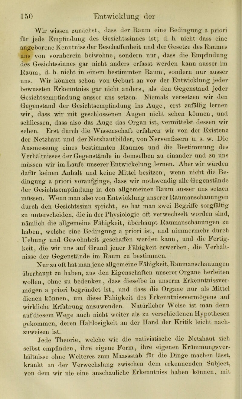 Wir wissen zunächst, dass der Raum eine Bedingung a priori für jede Empfindung des Gesichtssinnes ist; d. h. nicht dass eine angeborene Kenntniss der Beschaffenheit und der Gesetze des Raumes uns von vornherein beiwohne, sondern nur, dass die Empfindung des Gesichtssinnes gar nicht anders erfasst werden kann ausser im Raum, d. h. nicht in einem bestimmten Raum, sondern nur ausser uns. Wir können schon von Geburt an vor der Entwicklung jeder bewussten Erkenntniss gar nicht anders, als den Gegenstand jeder Gesichtsempfindung ausser uns setzen. Niemals versetzen wir den Gegenstand der Gesichtsempfindung ins Auge, erst zufällig lernen wir, dass wir mit geschlossenen Augen nicht sehen können, und schliessen, dass also das Auge das Organ ist, vermittelst dessen wir sehen. Erst durch die Wissenschaft erfahren wir von der Existenz der Netzhaut und der Netzhautbilder, von Nervenfasern u. s. w. Die Ausmessung eines bestimmten Raumes und die Bestimmung des Verhältnisses der Gegenstände in demselben zu einander und zu uns müssen wir im Laufe unserer Entwickelung lernen. Aber wir würden dafür keinen Anhalt und keine Mittel besitzen, wenn nicht die Be- dingung a priori voraufginge, dass wir nothwendig alle Gegenstände der Gesichtsempfindung in den allgemeinen Raum ausser uns setzen müssen. Wenn man also von Entwicklung unserer Raumanschauungen durch den Gesichtssinn spricht, so hat man zwei Begriffe sorgfältig zu unterscheiden, die in der Physiologie oft verwechselt worden sind, nämlich die allgemeine Fähigkeit, überhaupt Raumanschauungen zu haben, welche eine Bedingung a priori ist, und nimmermehr durch Uebung und Gewohnheit geschaffen werden kann, und die Fertig- keit, die wir uns auf Grund jener Fähigkeit erwerben, die Verhält- nisse der Gegenstände im Raum zu bestimmen. Nur zu oft hat man jene allgemeine Fähigkeit, Raumanschauungen überhaupt zu haben, aus den Eigenschaften unserer Organe herleiten wollen, ohne zu bedenken, dass dieselbe in unserm Erkenntnissver- mögen a priori begründet ist, und dass die Organe nur als Mittel dienen können, um diese Fähigkeit des Erkenntnisvermögens auf wirkliche Erfahrung anzuwenden. Natürlicher Weise ist man denn auf diesem Wege auch nicht weiter als zu verschiedenen Hypothesen gekommen, deren Haltlosigkeit an der Hand der Kritik leicht nach- zuweisen ist. Jede Theorie, welche wie die nativistische die Netzhaut sich selbst empfinden, ihre eigene Form, ihre eigenen Krümmungsver- hältnisse ohne Weiteres zum Maassstab für die Dinge machen lässt, krankt an der Verwechslung zwischen dem erkennenden Subject, von dem wir nie eine anschauliche Erkenntniss haben können, mit