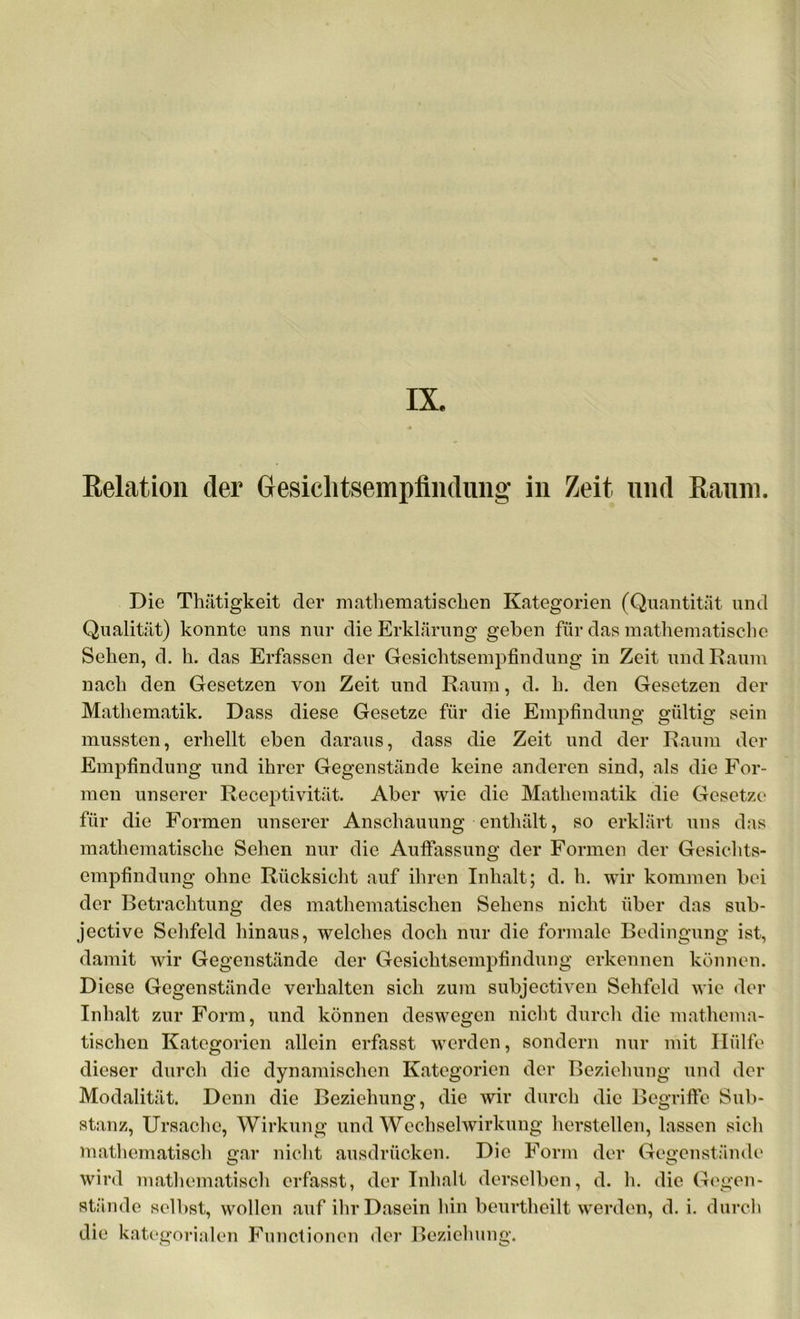 Relation der Gesiclitsempfindung in Zeit und Raum. Die Thätigkeit der mathematischen Kategorien (Quantität und Qualität) konnte uns nur die Erklärung geben für das mathematische Sehen, d. h. das Erfassen der Gesichtsempfindung in Zeit und Raum nach den Gesetzen von Zeit und Raum, d. h. den Gesetzen der Mathematik. Dass diese Gesetze für die Empfindung gültig sein mussten, erhellt eben daraus, dass die Zeit und der Raum der Empfindung und ihrer Gegenstände keine anderen sind, als die For- men unserer Receptivität. Aber wie die Mathematik die Gesetze für die Formen unserer Anschauung enthält, so erklärt uns das mathematische Sehen nur die Auffassung der Formen der Gesichts- empfindung ohne Rücksicht auf ihren Inhalt; d. h. wir kommen bei der Betrachtung des mathematischen Sehens nicht über das sub- jective Sehfeld hinaus, welches doch nur die formale Bedingung ist, damit wir Gegenstände der Gesichtsempfindung erkennen können. Diese Gegenstände verhalten sich zum subjectiven Sehfeld wie der Inhalt zur Form, und können deswegen nicht durch die mathema- tischen Kategorien allein erfasst werden, sondern nur mit Hülfe dieser durch die dynamischen Kategorien der Beziehung und der Modalität. Denn die Beziehung, die wir durch die Begriffe Sub- stanz, Ursache, Wirkung und Wechselwirkung hersteilen, lassen sich mathematisch gar nicht ausdrücken. Die Form der Gegenstände wird mathematisch erfasst, der Inhalt derselben, d. h. die Gegen- stände selbst, wollen auf ihr Dasein hin beurtheilt werden, d. i. durch die kategorialen Functionen der Beziehung.