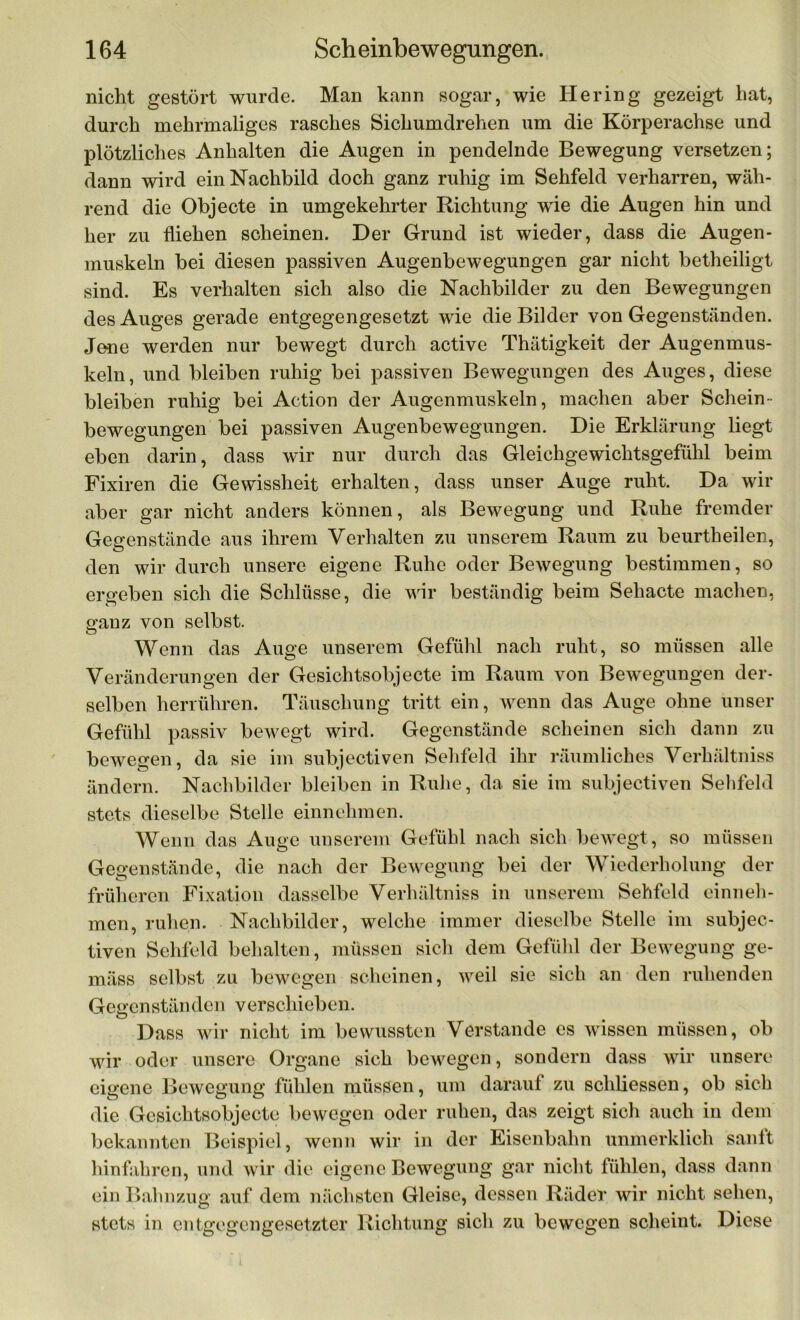 nicht gestört wurde. Man kann sogar, wie Hering gezeigt hat, durch mehrmaliges rasches Sichumdrehen um die Körperachse und plötzliches Anhalten die Augen in pendelnde Bewegung versetzen; dann wird ein Nachbild doch ganz ruhig im Sehfeld verharren, wäh- rend die Objecte in umgekehrter Richtung wie die Augen hin und her zu fliehen scheinen. Der Grund ist wieder, dass die Augen- muskeln bei diesen passiven Augenbewegungen gar nicht betheiligt sind. Es verhalten sich also die Nachbilder zu den Bewegungen des Auges gerade entgegengesetzt wie die Bilder von Gegenständen. Jene werden nur bewegt durch active Thätigkeit der Augenmus- keln, und bleiben ruhig bei passiven Bewegungen des Auges, diese bleiben ruhig bei Action der Augenmuskeln, machen aber Schein- bewegungen bei passiven Augenbewegungen. Die Erklärung liegt eben darin, dass wir nur durch das Gleichgewichtsgefühl beim Fixiren die Gewissheit erhalten, dass unser Auge ruht. Da wir aber gar nicht anders können, als Bewegung und Ruhe fremder Gegenstände aus ihrem Verhalten zu unserem Raum zu beurtheilen, den wir durch unsere eigene Ruhe oder Bewegung bestimmen, so ergeben sich die Schlüsse, die wir beständig beim Sehacte machen, ganz von selbst. Wenn das Auge unserem Gefühl nach ruht, so müssen alle Veränderungen der Gesichtsobjecte im Raum von Bewegungen der- selben herrühren. Täuschung tritt ein, wenn das Auge ohne unser Gefühl passiv bewegt wird. Gegenstände scheinen sich dann zu bewegen, da sie im subjectiven Sehfeld ihr räumliches Verhältniss ändern. Nachbilder bleiben in Ruhe, da sie im subjectiven Sehfeld stets dieselbe Stelle einnehmen. Wenn das Auge unserem Gefühl nach sich bewegt, so müssen Gegenstände, die nach der Bewegung bei der Wiederholung der früheren Fixation dasselbe Verhältniss in unserem Sehfeld einneh- men, ruhen. Nachbilder, welche immer dieselbe Stelle im subjec- tiven Sehfeld behalten, müssen sich dem Gefühl der Bewegung ge- mäss selbst zu bewegen scheinen, weil sie sich an den ruhenden Gegenständen verschieben. Dass wir nicht im bewussten Verstände es wissen müssen, ob wir oder unsere Organe sich bewegen, sondern dass wir unsere eigene Bewegung fühlen müssen, um darauf zu schliessen, ob sich die Gesichtsobjecte bewegen oder ruhen, das zeigt sich auch in dem bekannten Beispiel, wenn wir in der Eisenbahn unmerklich sanft hinfahren, und wir die eigene Bewegung gar nicht fühlen, dass dann ein Bahnzug auf dem nächsten Gleise, dessen Rädel* wir nicht sehen, stets in entgegengesetzter Richtung sich zu bewegen scheint. Diese