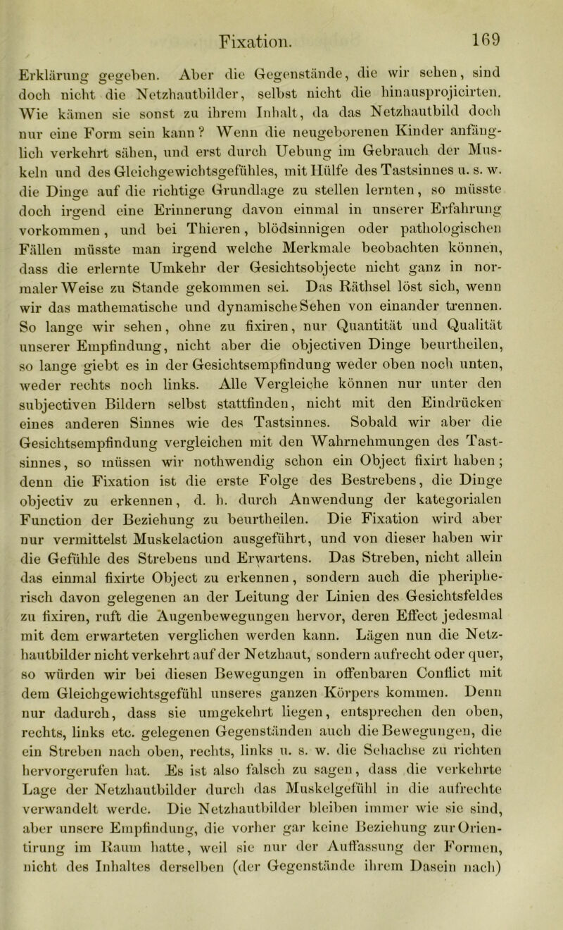 Erklärung gegeben. Aber die Gegenstände, die wir sehen, sind doch nicht die Netzhautbilder, selbst nicht die hinausprojicirten. Wie kämen sie sonst zu ihrem Inhalt, da das Netzhautbild doch nur eine Form sein kann? Wenn die neugeborenen Kinder anfäng- lich verkehrt sähen, und erst durch Uebung im Gebrauch der Mus- keln und des Gleichgewichtsgefühles, mit Hülfe des Tastsinnes u. s. w. die Dinge auf die richtige Grundlage zu stellen lernten, so müsste doch irgend eine Erinnerung davon einmal in unserer Erfahrung Vorkommen, und bei Thieren, blödsinnigen oder pathologischen Fällen müsste man irgend welche Merkmale beobachten können, dass die erlernte Umkehr der Gesichtsobjecte nicht ganz in nor- maler Weise zu Stande gekommen sei. Das Räthsel löst sich, wenn wir das mathematische und dynamische Sehen von einander trennen. So lange wir sehen, ohne zu fixiren, nur Quantität und Qualität unserer Empfindung, nicht aber die objectiven Dinge beurtheilen, so lange giebt es in der Gesichtsempfindung weder oben noch unten, weder rechts noch links. Alle Vergleiche können nur unter den subjectiven Bildern selbst stattfinden, nicht mit den Eindrücken eines anderen Sinnes wie des Tastsinnes. Sobald wir aber die Gesichtsempfindung vergleichen mit den Wahrnehmungen des Tast- sinnes, so müssen wir nothwendig schon ein Object fixirt haben; denn die Fixation ist die erste Folge des Bestrebens, die Dinge objectiv zu erkennen, d. h. durch Anwendung der kategorialen Function der Beziehung zu beurtheilen. Die Fixation wird aber nur vermittelst Muskelaction ausgeführt, und von dieser haben wir die Gefühle des Strebens und Erwartens. Das Streben, nicht allein das einmal fixirte Object zu erkennen, sondern auch die pheriphe- risch davon gelegenen an der Leitung der Linien des Gesichtsfeldes zu fixiren, ruft die Augenbewegungen hervor, deren Eflfect jedesmal mit dem erwarteten verglichen werden kann. Lägen nun die Netz- hautbilder nicht verkehrt auf der Netzhaut, sondern aufrecht oder quer, so würden wir bei diesen Bewegungen in olfenbaren Conflict mit dem Gleichgewichtsgefühl unseres ganzen Körpers kommen. Denn nur dadurch, dass sie umgekehrt liegen, entsprechen den oben, rechts, links etc. gelegenen Gegenständen auch die Bewegungen, die ein Streben nach oben, rechts, links u. s. w. die Sehachse zu richten hervorgerufen hat. Es ist also falsch zu sagen, dass die verkehrte Lage der Netzhautbilder durch das Muskelgefühl in die aufrechte verwandelt werde. Die Netzhautbilder bleiben immer wie sic sind, aber unsere Empfindung, die vorher gar keine Beziehung zurOrien- tirung im Raum hatte, weil sie nur der Auffassung der Formen, nicht des Inhaltes derselben (der Gegenstände ihrem Dasein nach)