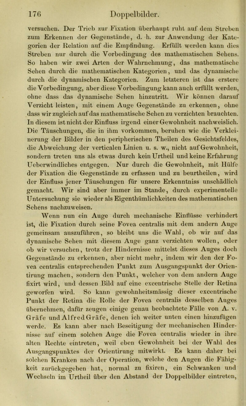 versuchen. Der Trieb zur Fixation überhaupt ruht auf dem Streben zum Erkennen der Gegenstände, d. h. zur Anwendung der Kate- gorien der Relation auf die Empfindung. Erfüllt werden kann dies Streben nur durch die Vorbedingung des mathematischen Sehens. So haben wir zwei Arten der Wahrnehmung, das mathematische Sehen durch die mathematischen Kategorien, und das dynamische durch die dynamischen Kategorien. Zum letzteren ist das erstere die Vorbedingung, aber diese Vorbedingung kann auch erfüllt werden, ohne dass das dynamische Sehen hinzutritt. Wir können darauf Verzicht leisten, mit einem Auge Gegenstände zu erkennen, ohne dass wir zugleich auf das mathematische Sehen zu verzichten brauchten. In diesem ist nicht der Einfluss irgend einer Gewohnheit nachweislich. Die Täuschungen, die in ihm Vorkommen, beruhen wie die Verklei- nerung der Bilder in den peripherischen Theilen des Gesichtsfeldes, die Abweichung der verticalen Linien u. s. w., nicht auf Gewohnheit, sondern treten uns als etwas durch keinUrtheil und keine Erfahrung Ueberwindliches entgegen. Nur durch die Gewohnheit, mit Hülfe der Fixation die Gegenstände zu erfassen und zu beurtheilen, wird der Einfluss jener Täuschungen für unsere Erkenntniss unschädlich gemacht. Wir sind aber immer im Stande, durch experimentelle Untersuchung sie wieder als Eigentümlichkeiten des mathematischen Sehens nachzuweisen. Wenn nun ein Auge durch mechanische Einflüsse verhindert ist, die Fixation durch seine Fovea centralis mit dem andern Auge gemeinsam auszuführen, so bleibt uns die Wahl, ob wir auf das dynamische Sehen mit diesem Auge ganz verzichten wollen, oder ob wir versuchen, trotz der Hindernisse mittelst dieses Auges doch Gegenstände zu erkennen, aber nicht mehr, indem wir den der Fo- vea centralis entsprechenden Punkt zum Ausgangspunkt der Orien- tirung machen, sondern den Punkt, welcher von dem andern Auge fixirt wird, und dessen Bild auf eine excentrische Stelle der Retina geworfen wird. So kann gewohnheitsmässig dieser excentrische Punkt der Retina die Rolle der Fovea centralis desselben Auges übernehmen, dafür zeugen einige genau beobachtete Fälle von A. v. Gräfe und Alfred Gräfe, denen ich weiter unten einen hinzufügen werde. Es kann aber nach Beseitigung der mechanischen Hinder- nisse auf einem solchen Auge die Fovea centralis wieder in ihre alten Rechte eintreten, weil eben Gewohnheit bei der Wahl des Ausgangspunktes der Orientirung mitwirkt. Es kann daher bei solchen Kranken nach der Operation, welche den Augen die Fähig- keit zurücksreereben hat, normal zu fixiren, ein Schwanken und Wechseln im Urtheil über den Abstand der Doppelbilder eintreten,