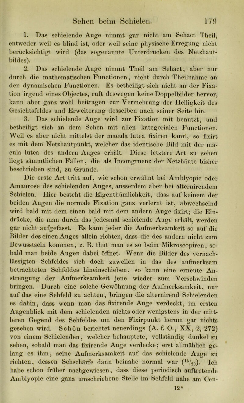 1. Das schielende Auge nimmt gar nicht am Sehact Theil, entweder weil es blind ist, oder weil seine physische Erregung nicht berücksichtigt wird (das sogenannte Unterdrücken des Netzhaut- bildes). 2. Das schielende Auge nimmt Theil am Sehact, aber nur durch die mathematischen Functionen, nicht durch Theilnahme an den dynamischen Functionen. Es betheiligt sich nicht an der Fixa- tion irgend eines Objectes, ruft deswegen keine Doppelbilder hervor, kann aber ganz wohl beitragen zur Vermehrung der Helligkeit des Gesichtsfeldes und Erweiterung desselben nach seiner Seite hin. 3. Das schielende Auge wird zur Fixation mit benutzt, und betheiligt sich an dem Sehen mit allen kategorialen Functionen. Weil es aber nicht mittelst der macula lutea fixiren kann, so fixirt es mit dem Netzhautpunkt, welcher das identische Bild mit der ma- cula lutea des andern Auges erhält. Diese letztere Art zu sehen liegt sämmtlichen Fällen, die als Incongruenz der Netzhäute bisher beschrieben sind, zu Grunde. Die erste Art tritt auf, wie schon erwähnt bei Amblyopie oder Amaurose des schielenden Auges, ausserdem aber bei alternirendem Schielen. Hier besteht die Eigenthfimlichkeit, dass auf keinem der beiden Augen die normale Fixation ganz verlernt ist, abwechselnd wird bald mit dem einen bald mit dem andern Auge fixirt; die Ein- drücke, die man durch das jedesmal schielende Auge erhält, werden gar nicht aufgefasst. Es kann jeder die Aufmerksamkeit so auf die Bilder des einen Auges allein richten, dass die des andern nicht zum Bewusstsein kommen, z. B. thut man es so beim Mikroscopiren, so- bald man beide Augen dabei öffnet. Wenn die Bilder des vernach- lässigten Sehfeldes sich doch zuweilen in das des aufmerksam betrachteten Sehfeldes hineinschieben, so kann eine erneute An- strengung der Aufmerksamkeit jene wieder zum Verschwinden bringen. Durch eine solche Gewöhnung der Aufmerksamkeit, nur auf das eine Sehfeld zu achten, bringen die alternirend Schielenden es dahin, dass wenn man das fixirende Auge verdeckt, im ersten Augenblick mit dem schielenden nichts oder wenigstens in der mitt- leren Gegend des Sehfeldes um den Fixirpunkt herum gar nichts gesehen wird. Schön berichtet neuerdings (A. f. O., XX, 2, 272) von einem Schielenden, welcher behauptete, vollständig dunkel zu sehen, sobald man das fixirende Auge verdecke; erst allmählich ge- lang es ihm, seine Aufmerksamkeit auf das schielende Auge zu richten, dessen Sehschärfe dann beinahe normal war (15/20). Ich habe schon früher nachgewiesen, dass diese periodisch auftretende Amblyopie eine ganz umschriebene Stelle im Sehfeld nahe am Cen- 12*