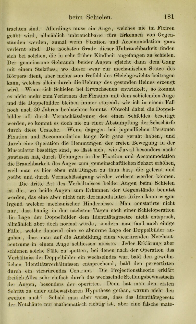 trachten sind. Allerdings muss ein Auge, welches nie im Fixiren geübt wird, allmählich unbrauchbarer fürs Erkennen von Gegen- ständen werden, zumal wenn Fixation und Accommodation ganz verlernt sind. Die höchsten Grade dieser Unbrauchbarkeit finden sich bei solchen, die in sehr früher Kindheit angefangen zu schielen. Der gemeinsame Gebrauch beider Augen gleicht dann dem Gang mit einem Stelzfuss, wo dieser zwar zur mechanischen Stütze des Körpers dient, aber nichts zum Gefühl des Gleichgewichts beitragen kann, welches allein durch die Uebung des gesunden Beines erzeugt wird. Wenn sich Schielen bei Erwachsenen entwickelt, so kommt es nicht mehr zum Verlernen der Fixation mit dem schielenden Auge und die Doppelbilder bleiben immer störend, wie ich in einem Fall noch nach 30 Jahren beobachten konnte. Obwohl dabei die Doppel- bilder oft durch Vernachlässigung des einen Sehfeldes beseitigt werden, so kommt es doch nie zu einer Abstumpfung der Sehschärfe durch diese Ursache. Wenn dagegen bei jugendlichen Personen Fixation und Accommodation lange Zeit ganz geruht haben, und durch eine Operation die Hemmungen der freien Bewegung in der Musculatur beseitigt sind, so lässt sich, wie Javal besonders nach- gewiesen hat, durch Uebungen in der Fixation und Accommodation die Brauchbarkeit des Auges zum gemeinschaftlichen Sehact erhöhen, weil man es hier eben mit Dingen zu thun hat, die gelernt und geübt und durch Vernachlässigung wieder verlernt werden können. Die dritte Art des Verhältnisses beider Augen beim Schielen ist die, wo beide Augen zum Erkennen der Gegenstände benutzt werden, das eine aber nicht mit der macula lutea fixiren kann wegen irgend welcher mechanischer Hindernisse. Man constatirte nicht nur, dass häufig in den nächsten Tagen nach einer Schieioperation die Lage der Doppelbilder dem Identitätsgesetze nicht entsprach, allmählich aber doch normal wurde, sondern man fand auch einige Fälle, welche dauernd eine so abnorme Lage der Doppelbilder an- gaben, dass man auf die Ausbildung eines vicariirenden Netzhaut- centrums in einem Auge schliessen musste. Jeder Erklärung aber schienen solche Fälle zu spotten, bei denen nach der Operation das Verhältniss der Doppelbilder ein wechselndes war, bald den gewöhn- lichen Identitätsverhältnissen entsprechend, bald den pervertirten durch ein vicariirendes Centrum. Die Projectionstheorie erklärt freilich Alles sehr einfach durch das wechselnde Stellungsbewusstsein der Augen, besonders der operirten. Denn hat man den ersten Schritt zu einer unbeweisbaren Hypothese gethan, warum nicht den zweiten auch? Sobald man aber weiss, dass das Identitätsgesetz der Netzhäute nur mathematisch richtig ist, aber eine falsche mate-