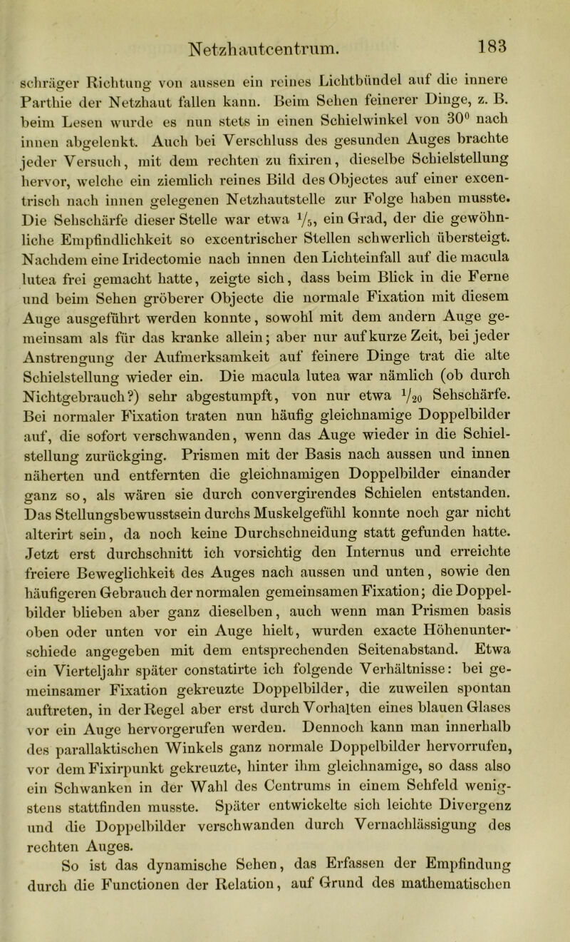 schräger Richtung von aussen ein reines Lichtbündel auf die innere Parthie der Netzhaut fallen kann. Beim Sehen feinerer Dinge, z. B. beim Lesen wurde es nun stets in einen Schieiwinkel von 30° nach innen abgelenkt. Auch bei Verschluss des gesunden Auges brachte jeder Versuch, mit dem rechten zu fixiren, dieselbe Schieistellung hervor, welche ein ziemlich reines Bild des Objectes auf einer excen- trisch nach innen gelegenen Netzhautstelle zur Folge haben musste. Die Sehschärfe dieser Stelle war etwa 1/5, ein Grad, der die gewöhn- liche Empfindlichkeit so excentrischer Stellen schwerlich übersteigt. Nachdem eine Iridectomie nach innen den Lichteinfall auf die macula lutea frei gemacht hatte, zeigte sich, dass beim Blick in die Ferne und beim Sehen gröberer Objecte die normale Fixation mit diesem Auge ausgeführt werden konnte, sowohl mit dem andern Auge ge- meinsam als für das kranke allein; aber nur auf kurze Zeit, bei jeder Anstrengung der Aufmerksamkeit auf feinere Dinge trat die alte Schielstellung wieder ein. Die macula lutea war nämlich (ob durch Nichtgebrauch?) sehr abgestumpft, von nur etwa V20 Sehschärfe. Bei normaler Fixation traten nun häufig gleichnamige Doppelbilder auf, die sofort verschwanden, wenn das Auge wieder in die Schiel- stellung zurückging. Prismen mit der Basis nach aussen und innen näherten und entfernten die gleichnamigen Doppelbilder einander ganz so, als wären sie durch convergirendes Schielen entstanden. Das Stellungsbewusstsein durchs Muskelgefühl konnte noch gar nicht alterirt sein, da noch keine Durchschneidung statt gefunden hatte. Jetzt erst durchschnitt ich vorsichtig den Internus und erreichte freiere Beweglichkeit des Auges nach aussen und unten, sowie den häufigeren Gebrauch der normalen gemeinsamen Fixation; die Doppel- bilder blieben aber ganz dieselben, auch wenn man Prismen basis oben oder unten vor ein Auge hielt, wurden exacte Höhenunter- schiede angegeben mit dem entsprechenden Seitenabstand. Etwa ein Vierteljahr später constatirte ich folgende Verhältnisse: bei ge- meinsamer Fixation gekreuzte Doppelbilder, die zuweilen spontan auftreten, in der Regel aber erst durch Vorhalten eines blauen Glases vor ein Auge hervorgerufen werden. Dennoch kann man innerhalb des parallaktischen Winkels ganz normale Doppelbilder liervorrufen, vor dem Fixirpunkt gekreuzte, hinter ihm gleichnamige, so dass also ein Schwanken in der Wahl des Centrums in einem Sehfeld wenig- stens stattfinden musste. Später entwickelte sich leichte Divergenz und die Doppelbilder verschwanden durch Vernachlässigung des rechten Auges. So ist das dynamische Sehen, das Erfassen der Empfindung durch die Functionen der Relation, auf Grund des mathematischen