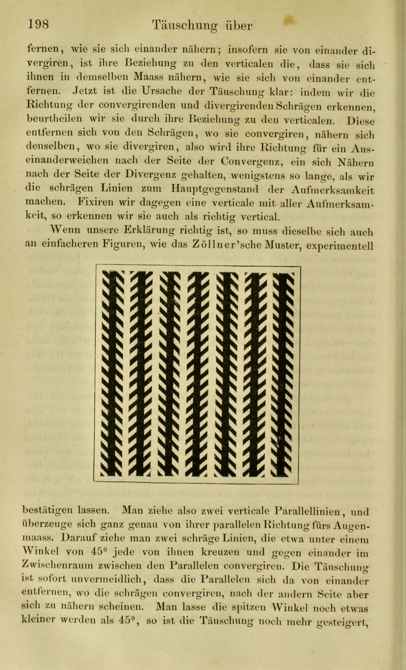 fernen, wie sie sich einander nähern; insofern sie von einander di- vergiren, ist ihre Beziehung zu den verticalen die, dass sie sich ihnen in demselben Maass nähern, wie sie sich von einander ent- fernen. Jetzt ist die Ursache der Täuschung klar: indem wir die Richtung der convergirenden und divergirenden Schrägen erkennen, beurtheilen wir sie durch ihre Beziehung zu den verticalen. Diese entfernen sich von den Schrägen, wo sie convergiren, nähern sich denselben, wo sie divergiren, also wird ihre Richtung für ein Aus- einanderweichen nach der Seite der Convergenz, ein sich Nähern nach der Seite der Divergenz gehalten, wenigstens so lange, als wir die schrägen Linien zum Hauptgegenstand der Aufmerksamkeit machen. Fixiren wir dagegen eine verticale mit aller Aufmerksam- keit, so erkennen wir sie auch als richtig vertical. Wenn unsere Erklärung richtig ist, so muss dieselbe sich auch an einfacheren Figuren, wie das Zöllner’sche Muster, experimentell bestätigen lassen. Man ziehe also zwei verticale Parallellinien, und überzeuge sich ganz genau von ihrer parallelen Richtung fürs Augen- maass. Darauf ziehe man zwei schräge Linien, die etwa unter einem Winkel von 45° jede von ihnen kreuzen und gegen einander im Zwischenraum zwischen den Parallelen convergiren. Die Täusch mm ist sofort unvermeidlich, dass die Parallelen sich da von einander entfernen, wo die schrägen convergiren, nach der andern Seite aber sich zu nähern scheinen. Man lasse die spitzen Winkel noch etwas kleiner werden als 45°, so ist die Täuschung noch mehr gesteigert,