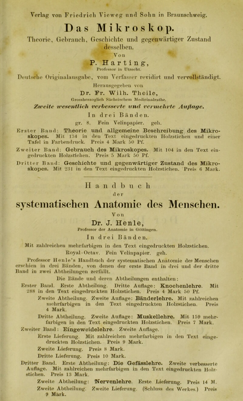 Das Mikroskop. Theorie, Gebrauch, Geschichte und gegenwärtiger Zustand desselben. Von P. Harting, rrofossor in Utrecht.. Deutsche Originalausgabe, vom Verfasser revidirt und vervollständigt. Herausgegeben von Dr. Fr. Willi. Theile, Grossherzoglich Sächsischem Meclicinalrathe. Zweite wesentlich verbesserte und vermehrte Auflage. In drei Bände n. gr. 8. Fein Velinpapier, geh. Erster Band: Theorie und allgemeine Beschreibung des Mikro- skopes. Mit 134 in den Text eingedruckten Holzstichen und einer Tafel in Farbendruck. Preis 4 Mark 50 Pf. Zweiter Band: Gebrauch des Mikroskopes. Mit 104 in den Text ein- gedruckten Holzsticben. Preis 5 Mark 50 Pf. Dritter Band: Geschichte und gegenwärtiger Zustand des Mikro- skopes. Mit 231 in den Text eingedruckten Holzstichen. Preis 6 Mark. TI a n d b u c h d e r systematischen Anatomie des Menschen. Von Dr. J. He nie, Professor der Anatomie in Göttingen. In drei Bänden. Mit zahlreichen mehrfarbigen in den Text eingedruckten Holzstichen. Royal-Octav. Fein Velinpapier, geh. Professor Henle’s Handbuch der systematischen Anatomie des Menschen erschien in drei Bänden, von denen der erste Band in drei und der dritte Band in zwei Abtheilungen zerfällt. Die Bände und deren Abtheilungen enthalten : Erster Band. Erste Abtheilung. Dritte Auflage: Knochenlehre. Mit 288 in den Text eingedruckten Holzsticlien. Preis 4 Mark 50 Pf. Zweite Abtheilung. Zweite Auflage: Bänderlehre. Mit zahlreichen mehrfarbigen in den Text eingedruckten Holzsticben. Preis 4 Mark. Dritte Abtheilung. Zweite Auflage: Muskellehre. Mit 159 mehr- farbigen in den Text eingedruckten Holzsticben. Preis 7 Mark. Zweiter Band : Eingeweidelehre. Zweite Auflage. Erste Lieferung. Mit zahlreichen mehrfarbigen in den Text einge- druckten Holzstichen. Preis 9 Mark. Zweite Lieferung. Preis 8 Mark. Dritte Lieferung. Preis 10 Mark. Dritter Band. Erste Abtheilung: Die Gefässlehre. Zweite verbesserte Auflage. Mit zahlreichen mehrfarbigen in den Text eingedruckten Holz- sticlien. Preis 13 Mark. Zweite Abtheilung: Nervenlehre. Erste Lieferung. Preis 14 M. Zweite Abtheilung. Zweite Lieferung. (Schluss des Werkes.) Preis