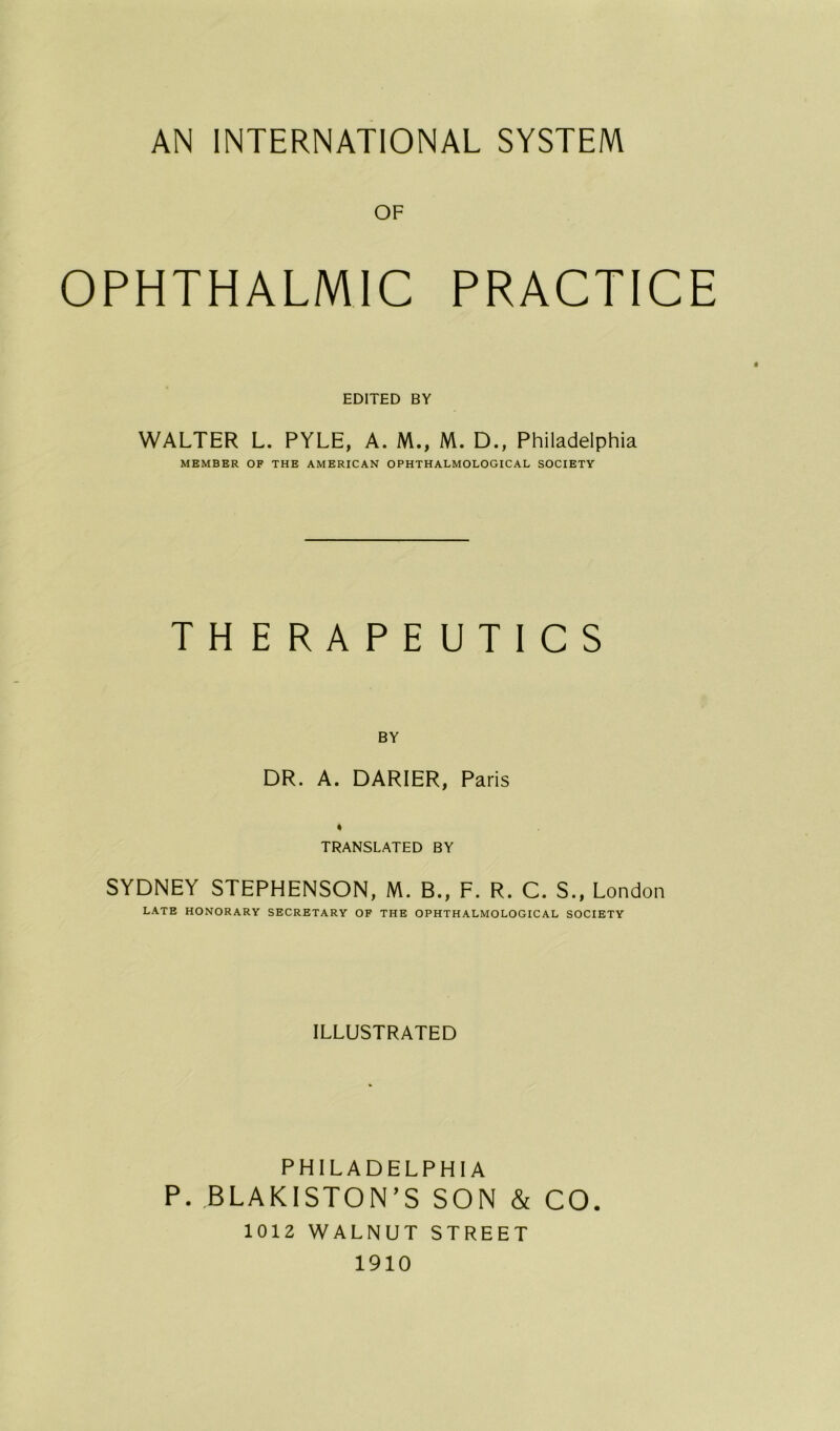 OF OPHTHALM1C PRACTICE EDITED BY WALTER L. PYLE, A. M., M. D., Philadelphia MEMBER OF THE AMERICAN OPHTHALMOLOGICAL SOCIETY THERAPEUT1CS BY DR. A. DARIER, Paris * TRANSLATED BY SYDNEY STEPHENSON, M. B., F. R. C. S., London LATE HONORARY SECRETARY OF THE OPHTHALMOLOGICAL SOCIETY ILLUSTRATED PHILADELPHIA P. BLAKISTON’S SON & CO. 1012 WALNUT STREET 1910