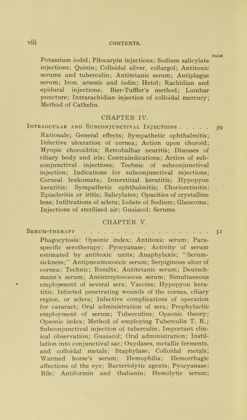 PAGE Potassium iodid; Pilocarpin injections; Sodium salicylate injections; Quinin; Colloidal silver, collargol; Antitoxic sérums and tuberculin; Antitetanic sérum; Antiplague sérum; Iron, arsenic and iodin; Hetol; Rachidian and épidural injections; Bier-Tuffler’s method; Lumbar puncture; Intrarachidian injection of colloidal mercury; Method of Cathelin. CHAPTER IV. Intraocular and Subconjunctival Injections 39 Rationale; General effects; Sympathetic ophthalmitis; Infective ulcération of cornea; Action upon choroid; Myopie choroiditis; Retrobulbar neuritis; Diseases of ciliary body and iris; Contraindications; Action of sub- conjunctival injections; Technic of subconjunctival injection; Indications for subconjunctival injections; Corneal leukomata; Interstitial keratitis; Hypopyon keratitis; Sympathetic ophthalmitis; Chorioretinitis; Episcleritis or iritis; Salicylates; Opacities of crystalline lens; Infiltrations of sciera; Iodate of Sodium; Glaucoma; Injections of sterilized air; Guaiacol; Sérums. CHAPTER V. Serum-therapy 51 Phagocytosis; Opsonic index; Antitoxic sérum; Para- specific serotherapy; Pyocyanase; Activity of sérum estimated by antitoxic units; Anaphylaxis; “ Serum- sickness;” Antipneumococcic sérum; Serpiginous ulcerof cornea; Technic; Results; Antitetanic sérum; Deutsch- mann’s sérum; Antistreptococcus sérum; Simultaneous employment of several sera; Vaccins; Hypopyon kera- titis; Infected penetrating wounds of the cornea, ciliary région, or sciera; Infective complications of operation for cataract; Oral administration of sera; Prophylactic employment of sérum; Tuberculins; Opsonic theory; Opsonic index; Method of employing Tuberculin T. R.; Subconjunctival injection of tuberculin; Important clin- ical observation; Guaiacol; Oral administration; Instil- lation into conjunctival sac; Oxydases, metallic ferments, and colloidal metals; Staphylase; Colloidal metals; Warmed horse’s sérum; Hemophilia; Hémorrhagie affections of the eye; Bacteriolytic agents; Pyocyanase; Bile; Antiformin and thalianin; Hemolytic sérum;