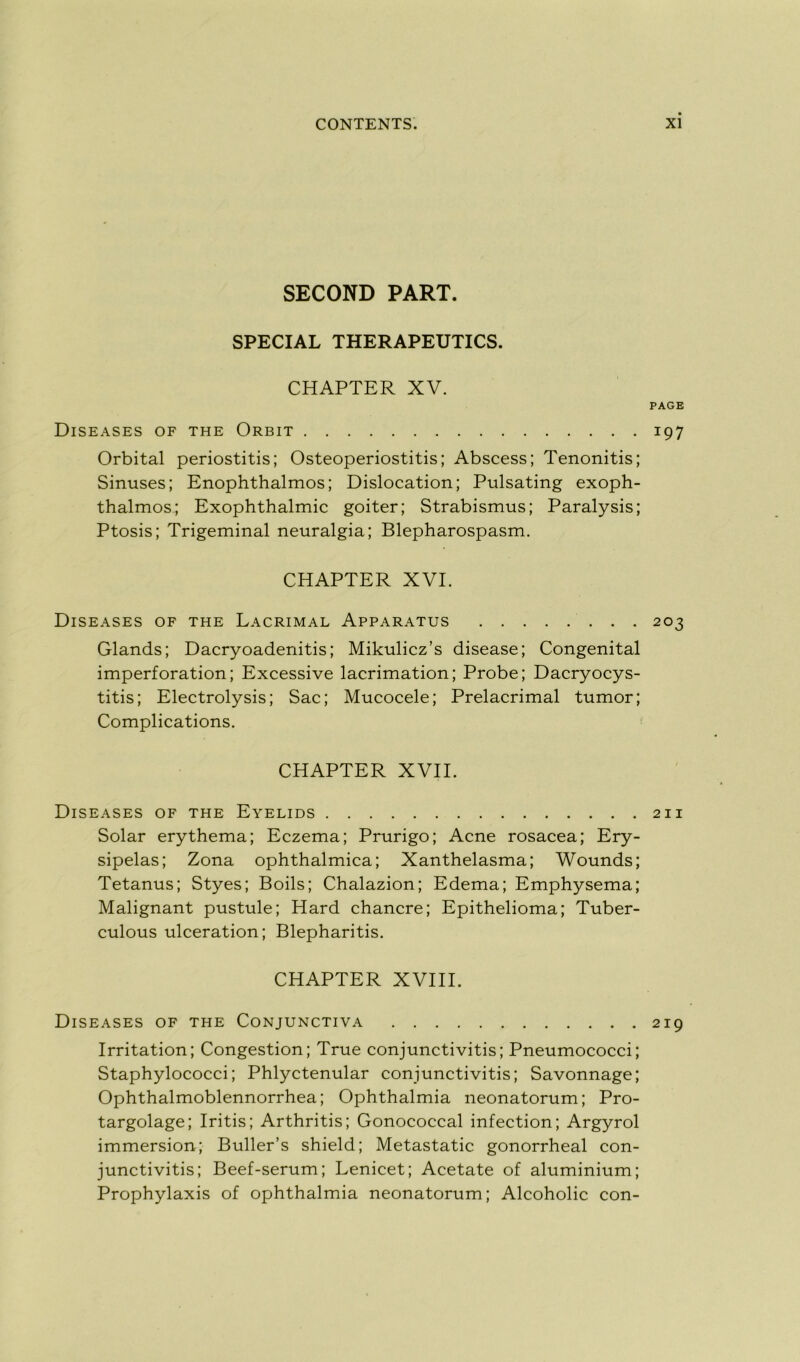 SECOND PART. SPECIAL THERAPEUTICS. CHAPTER XV. PAGE Diseases of the Orbit 197 Orbital periostitis; Osteoperiostitis; Abscess; Tenonitis; Sinuses; Enophthalmos; Dislocation; Pulsating exoph- thalmos; Exophthalmic goiter; Strabismus; Paralysis; Ptosis; Trigeminal neuralgia; Blepharospasm. CHAPTER XVI. Diseases of the Lacrimal Apparatus 203 Glands; Dacryoadenitis; Mikulicz’s disease; Congénital imperforation; Excessive lacrimation; Probe; Dacryocys- titis; Electrolysis; Sac; Mucocele; Prelacrimal tumor; Complications. CHAPTER XVII. Diseases of the Eyelids 211 Solar erythema; Eczema; Prurigo; Acné rosacea; Ery- sipelas; Zona ophthalmica; Xanthelasma; Wounds; Tetanus; Styes; Boils; Chalazion; Edema; Emphysema; Malignant pustule; Hard chancre; Epithelioma; Tuber- culous ulcération; Blepharitis. CHAPTER XVIII. Diseases of the Conjunctiva 219 Irritation; Congestion; True conjunctivitis; Pneumococci; Staphylococci; Phlyctenular conjunctivitis; Savonnage; Ophthalmoblennorrhea; Ophthalmia neonatorum; Pro- targolage; Iritis; Arthritis; Gonococcal infection; Argyrol immersion; Buller’s shield; Metastatic gonorrheal con- junctivitis; Beef-serum; Lenicet; Acetate of aluminium; Prophylaxis of ophthalmia neonatorum; Alcoholic con-