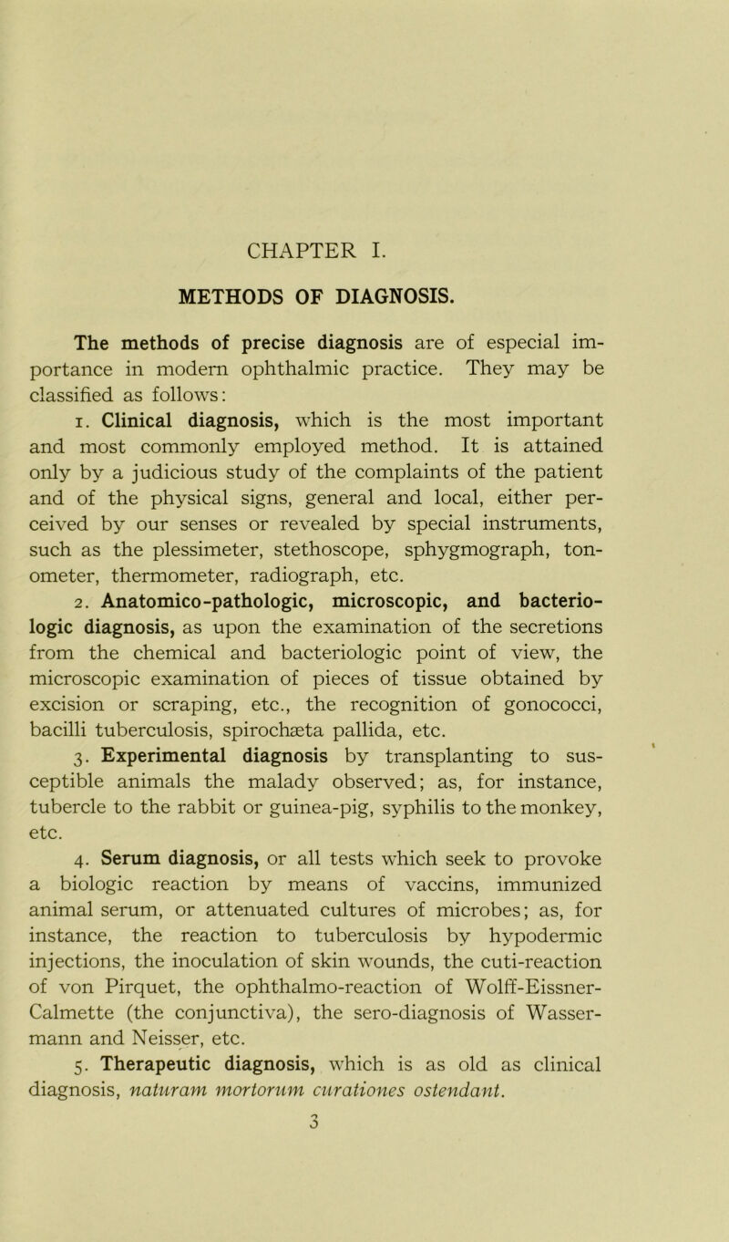 METHODS OF DIAGNOSIS. The methods of précisé diagnosis are of especial im- portance in modem ophthalmic practice. They may be classified as follows: 1. Clinical diagnosis, which is the most important and most commonly employed method. It is attained only by a judicious study of the complaints of the patient and of the physical signs, general and local, either per- ceived by our senses or revealed by spécial instruments, such as the plessimeter, stéthoscope, sphygmograph, ton- ometer, thermometer, radiograph, etc. 2. Anatomico-pathologie, microscopie, and bactério- logie diagnosis, as upon the examination of the sécrétions from the Chemical and bactériologie point of view, the microscopie examination of pièces of tissue obtained by excision or scraping, etc., the récognition of gonococci, bacilli tuberculosis, spirochæta pallida, etc. 3. Experimental diagnosis by transplanting to sus- ceptible animais the malady observed; as, for instance, tubercle to the rabbit or guinea-pig, syphilis to the monkey, etc. 4. Sérum diagnosis, or ail tests which seek to provoke a biologie reaction by means of vaccins, immunized animal sérum, or attenuated cultures of microbes; as, for instance, the reaction to tuberculosis by hypodermic injections, the inoculation of skin wounds, the cuti-reaction of von Pirquet, the ophthalmo-reaction of Wolff-Eissner- Calmette (the conjunctiva), the sero-diagnosis of Wasser- mann and Neisser, etc. 5. Therapeutic diagnosis, which is as old as clinical diagnosis, naturam mortorum curationes ostendant.