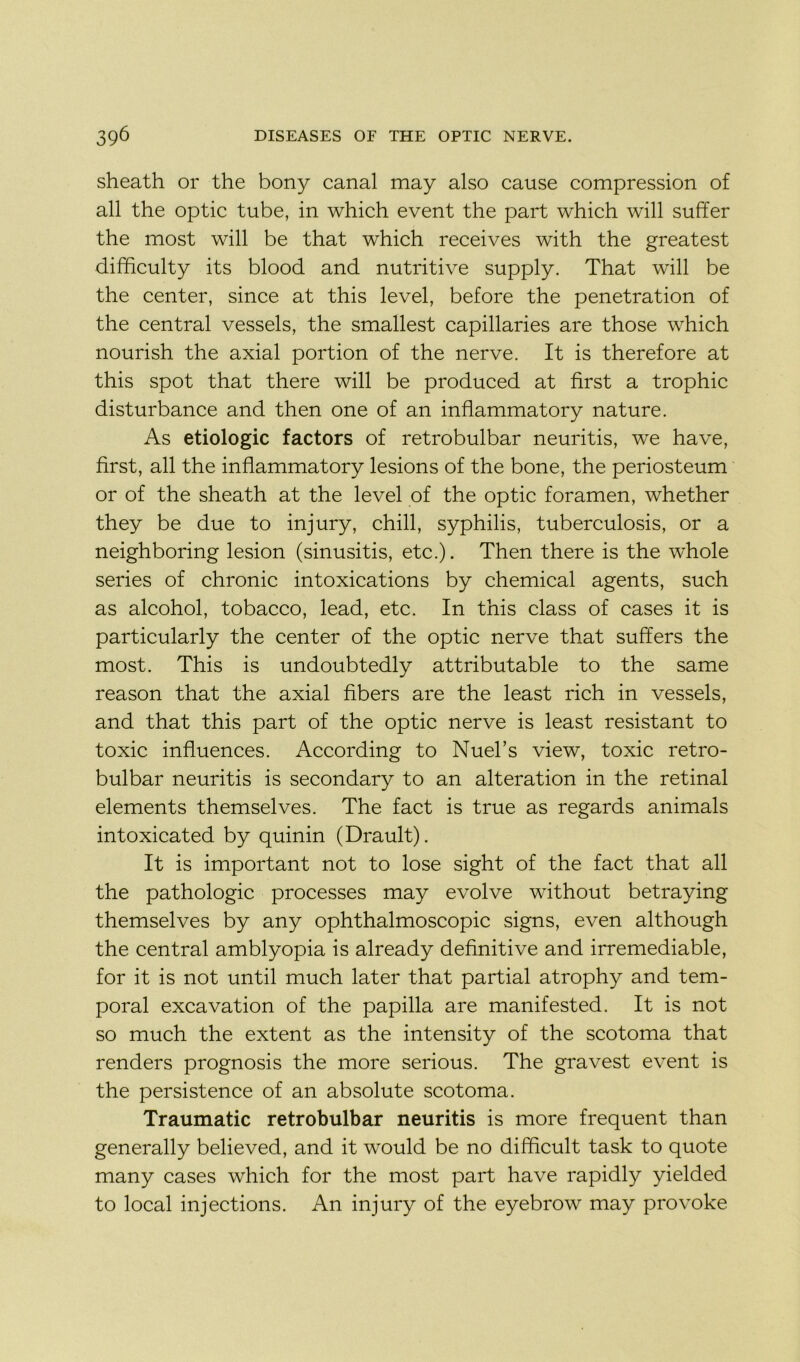 sheath or the bony canal may also cause compression of ail the optic tube, in which event the part which will suffer the most will be that which receives with the greatest difficulty its blood and nutritive supply. That will be the center, since at this level, before the pénétration of the central vessels, the smallest capillaries are those which nourish the axial portion of the nerve. It is therefore at this spot that there will be produced at first a trophic disturbance and then one of an inflammatory nature. As étiologie factors of retrobulbar neuritis, we hâve, first, ail the inflammatory lésions of the bone, the periosteum or of the sheath at the level of the optic foramen, whether they be due to injury, chill, syphilis, tuberculosis, or a neighboring lésion (sinusitis, etc.). Then there is the whole sériés of chronic intoxications by Chemical agents, such as alcohol, tobacco, lead, etc. In this class of cases it is particularly the center of the optic nerve that suffers the most. This is undoubtedly attributable to the same reason that the axial fibers are the least rich in vessels, and that this part of the optic nerve is least résistant to toxic influences. According to Nuel’s view, toxic retro- bulbar neuritis is secondary to an alteration in the retinal éléments themselves. The fact is true as regards animais intoxicated by quinin (Drault). It is important not to lose sight of the fact that ail the pathologie processes may evolve without betraying themselves by any ophthalmoscopic signs, even although the central amblyopia is already definitive and irrémédiable, for it is not until much later that partial atrophy and tem- poral excavation of the papilla are manifested. It is not so much the extent as the intensity of the scotoma that renders prognosis the more serious. The gravest event is the persistence of an absolute scotoma. Traumatic retrobulbar neuritis is more frequent than generally believed, and it would be no difficult task to quote many cases which for the most part hâve rapidly yielded to local injections. An in jury of the eyebrow may provoke