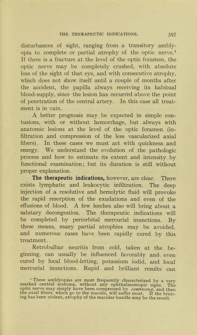 disturbances of sight, ranging from a transitory ambly- opia to complété or partial atrophy of the optic nerve.1 If there is a fracture at the level of the optic foramen, the optic nerve may be completely crushed, with absolute loss of the sight of that eye, and with consecutive atrophy, which does not show itself until a couple of months after the accident, the papilla always receiving its habituai blood-supply, since the lésion has occurrèd above the point of pénétration of the central artery. In this case ail treat- ment is in vain. A better prognosis may be expected in simple con- tusions, with or without hemorrhage, but always with anatomie lésions at the level of the optic foramen (in- filtration and compression of the less vascularized axial fibers). In these cases we must act with quickness and energy. We understand the évolution of the pathologie process and how to estimate its extent and intensity by functional examination; but its duration is still without proper explanation. The therapeutic indications, however, are clear. There exists lymphatic and leukocytic infiltration. The deep injection of a résolutive and hemolytic fluid will provoke the rapid résorption of the exudations and even of the effusions of blood. A few leeches also will bring about a salutary decongestion. The therapeutic indications will be completed by periorbital mercurial inunctions. By these means, many partial atrophies may be avoided, and numerous cases hâve been rapidly cured by this treatment. Retrobulbar neuritis from cold, taken at the be- ginning, can usually be influenced favorably and, even cured by local blood-letting, potassium iodid, and local mercurial inunctions. Rapid and brilliant results can 1 These amblyopias are most frequently characterized by a very marked central scotoma, without any ophthalmoscopic signs. The optic nerve may simply hâve been compressed by contrecoup, and then the axial fibers, which go to the macula, will suffer most. If the bruis- ing has been violent, atrophy of the macular bundle may be the resuit.
