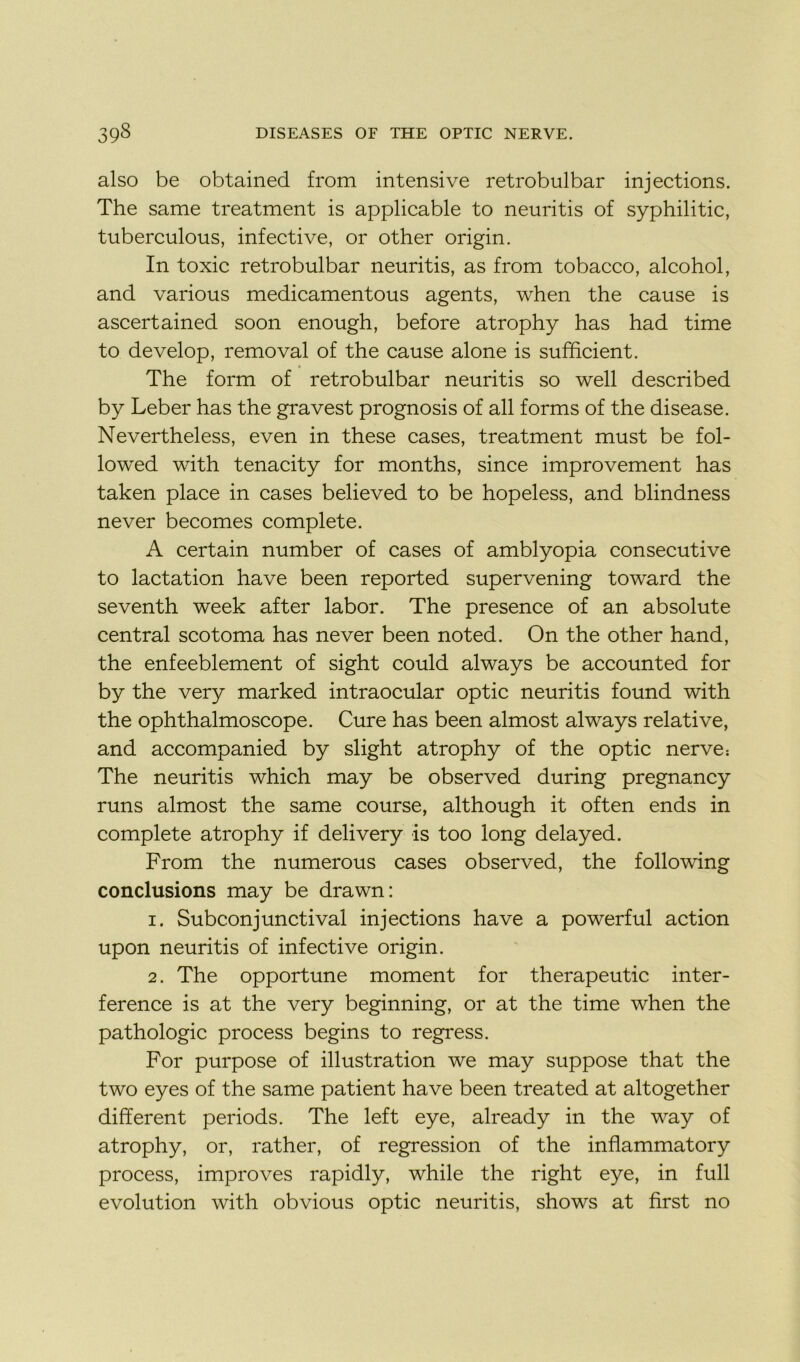 also be obtained from intensive retrobulbar injections. The same treatment is applicable to neuritis of syphilitic, tuberculous, infective, or other origin. In toxic retrobulbar neuritis, as from tobacco, alcohol, and various medicamentous agents, when the cause is ascertained soon enough, before atrophy has had time to develop, removal of the cause alone is sufficient. The form of retrobulbar neuritis so well described by Leber has the gravest prognosis of ail forms of the disease. Nevertheless, even in these cases, treatment must be fol- lowed with tenacity for months, since improvement has taken place in cases believed to be hopeless, and blindness never becomes complété. A certain number of cases of amblyopia consecutive to lactation hâve been reported supervening toward the seventh week after labor. The presence of an absolute central scotoma has never been noted. On the other hand, the enfeeblement of sight could always be accounted for by the very marked intraocular optic neuritis found with the ophthalmoscope. Cure has been almost always relative, and accompanied by slight atrophy of the optic nerve: The neuritis which may be observed during pregnancy runs almost the same course, although it often ends in complété atrophy if delivery is too long delayed. From the numerous cases observed, the following conclusions may be drawn: 1. Subconjunctival injections hâve a powerful action upon neuritis of infective origin. 2. The opportune moment for therapeutic inter- férence is at the very beginning, or at the time when the pathologie process begins to regress. For purpose of illustration we may suppose that the two eyes of the same patient hâve been treated at altogether different periods. The left eye, already in the way of atrophy, or, rather, of régression of the inflammatory process, improves rapidly, while the right eye, in full évolution with obvious optic neuritis, shows at first no
