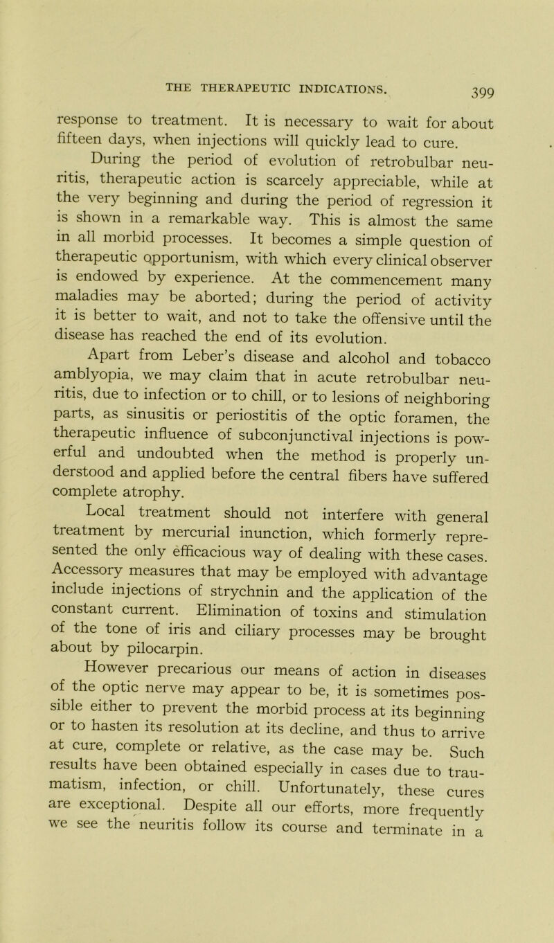 response to treatment. It is necessary to wait for about fifteen days, when injections will quickly lead to cure. During the period of évolution of retrobulbar neu- ritis, therapeutic action is scarcely appréciable, while at the very beginning and during the period of régression it is shown in a remarkable way. This is almost the same in ail morbid processes. It becomes a simple question of thei apeutic opportunism, with which every clinical observer is endowed by expérience. At the commencement many maladies may be aborted; during the period of activity it is better to wait, and not to take the offensive until the disease has reached the end of its évolution. Apait from Leber s disease and alcohol and tobacco amblyopia, we may claim that in acute retrobulbar neu- ritis, due to infection or to chill, or to lésions of neighboring parts, as smusitis or penostitis of the optic foramen, the therapeutic influence of subconjunctival injections is pow- erful and undoubted when the method is properly un- derstood and applied before the central fibers hâve suffered complété atrophy. Local treatment should not interfère with general treatment by mercurial inunction, which formerly repre- sented the only efflcacious way of dealing with these cases. Accessory measui es that may be employed with advantage include injections of strychnin and the application of the constant current. Elimination of toxins and stimulation of the tone of iris and ciliary processes may be brought about by pilocarpin. However precarious our means of action in diseases of the optic nerve may appear to be, it is sometimes pos- sible either to prevent the morbid process at its beginning or to hasten its resolution at its décliné, and thus to arrive at cure, complété or relative, as the case may be. Such results hâve been obtained especially in cases due to trau- matism, infection, or chill. Unfortunately, these cures are exceptional. Despite ail our efforts, more frequently we see the neuritis follow its course and terminate in a