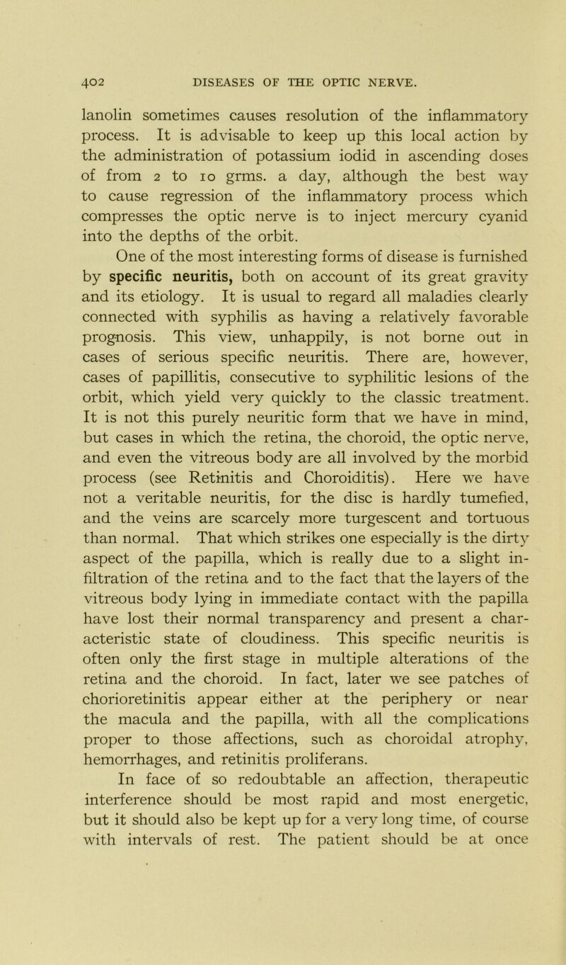 lanolin sometimes causes resolution of the inflammatory process. It is advisable to keep up this local action by the administration of potassium iodid in ascending doses of from 2 to io grms. a day, although the best way to cause régression of the inflammatory process which compresses the optic nerve is to inject mercury cyanid into the depths of the or bit. One of the most interesting forms of disease is furnished by spécifie neuritis, both on account of its great gravity and its etiology. It is usual to regard ail maladies clearly connected with syphilis as having a relatively favorable prognosis. This view, unhappily, is not borne out in cases of serious spécifie neuritis. There are, however, cases of papillitis, consecutive to syphilitic lésions of the or bit, which yield very quickly to the classic treatment. It is not this purely neuritic form that we hâve in mind, but cases in which the retina, the choroid, the optic nerve, and even the vitreous body are ail involved by the morbid process (see Retinitis and Choroiditis). Here we hâve not a véritable neuritis, for the dise is hardly tumefied, and the veins are scarcely more turgescent and tortuous than normal. That which strikes one especially is the dirty aspect of the papilla, which is really due to a slight in- filtration of the retina and to the fact that the layers of the vitreous body lying in immédiate contact with the papilla hâve lost their normal transparency and présent a char- acteristic State of cloudiness. This spécifie neuritis is often only the first stage in multiple alterations of the retina and the choroid. In fact, later we see patches of chorioretinitis appear either at the periphery or near the macula and the papilla, with ail the complications proper to those affections, such as choroidal atrophy, hemorrhages, and retinitis proliferans. In face of so redoubtable an affection, therapeutic interférence should be most rapid and most energetic, but it should also be kept up for a very long time, of course with intervals of rest. The patient should be at once